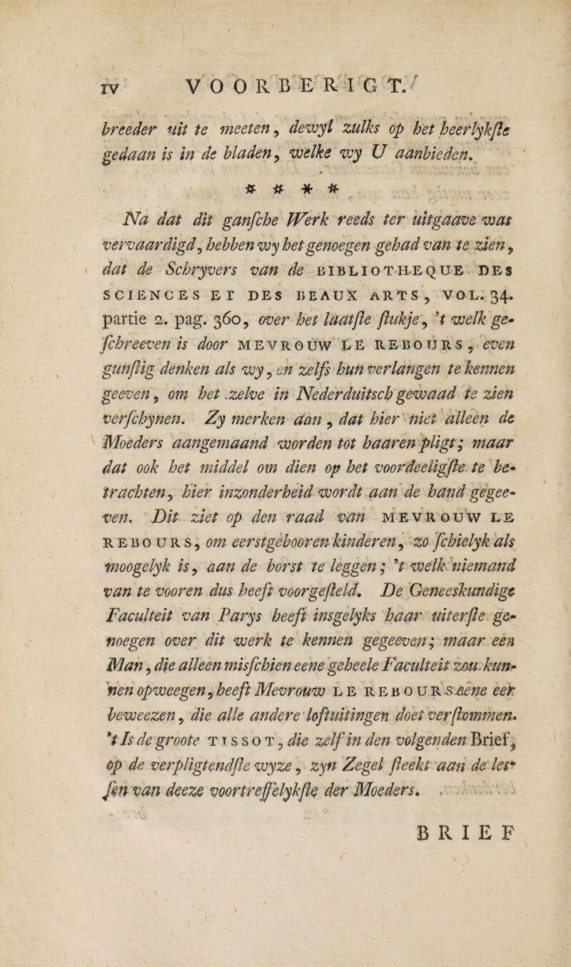 V o o R B E R4 G T.^ hreeder uit te meeten, dewyi zulks op het heeflykjls geduan is in de bladen^ mlke zvy U ctanhieden,^ ♦ ^ ^ » /» * Na dat dit ganfche Werk reeds ter uit gaatje was vervaardigd^ hehhenwy het genoegen gehad van te zien ^ I dat de Schryvers van de biblioth-eque des SCIENCES Er DES DEAUX ARTS, VOL.' 34. partie 2. pag. 360, over het laatjïe jiukje^ ’t welk'ge* fchreeven is door mevrouw le rebotjrs, even gunftig denken als wy, en zelfs hun verlangen te kennen geeven, om het .zelve in Nederduitscb gewaad te zien verfchynen. Zy merken aan , dat hier' niet alleen dc 'Moeders aangemaand worden tot haaren pligt; maar dat ook het middel om dien op het voordeeUgfe^ie'he* trachten^ hier inzonderheid wordt .aan de hand gegee* ven. Dit ziet op den raad van mevrouw le REi50URS,öw eerst gehoor en kinderen, zo fchielyk als moogelyk is^ aan de borst te leggen; ’t welh'niemand van te vooren dus heeft voor gefield, De 'Geneeskundige Faculteit van Parys heeft insgelyks haar uit erfie ge¬ noegen over dit werk te kennen ge geeven; maar een Man 5 die alleen mïsfchien eene 'geheele Faculteit zou. kun- 'neh opweegen y heeft Mevrouw l E r e b o u Fs'&ene eet beweezen^ die alle andere'loftuitingen doet ver [lommen* *t Is de groote t i s s o t , die zelf in den volgenden Brief ^ op'de verpligtendfie wyze ^ zyn Zegel fieekt aan de les* fm van deeze voortreffelykfie der Moeders, . - BRIEF