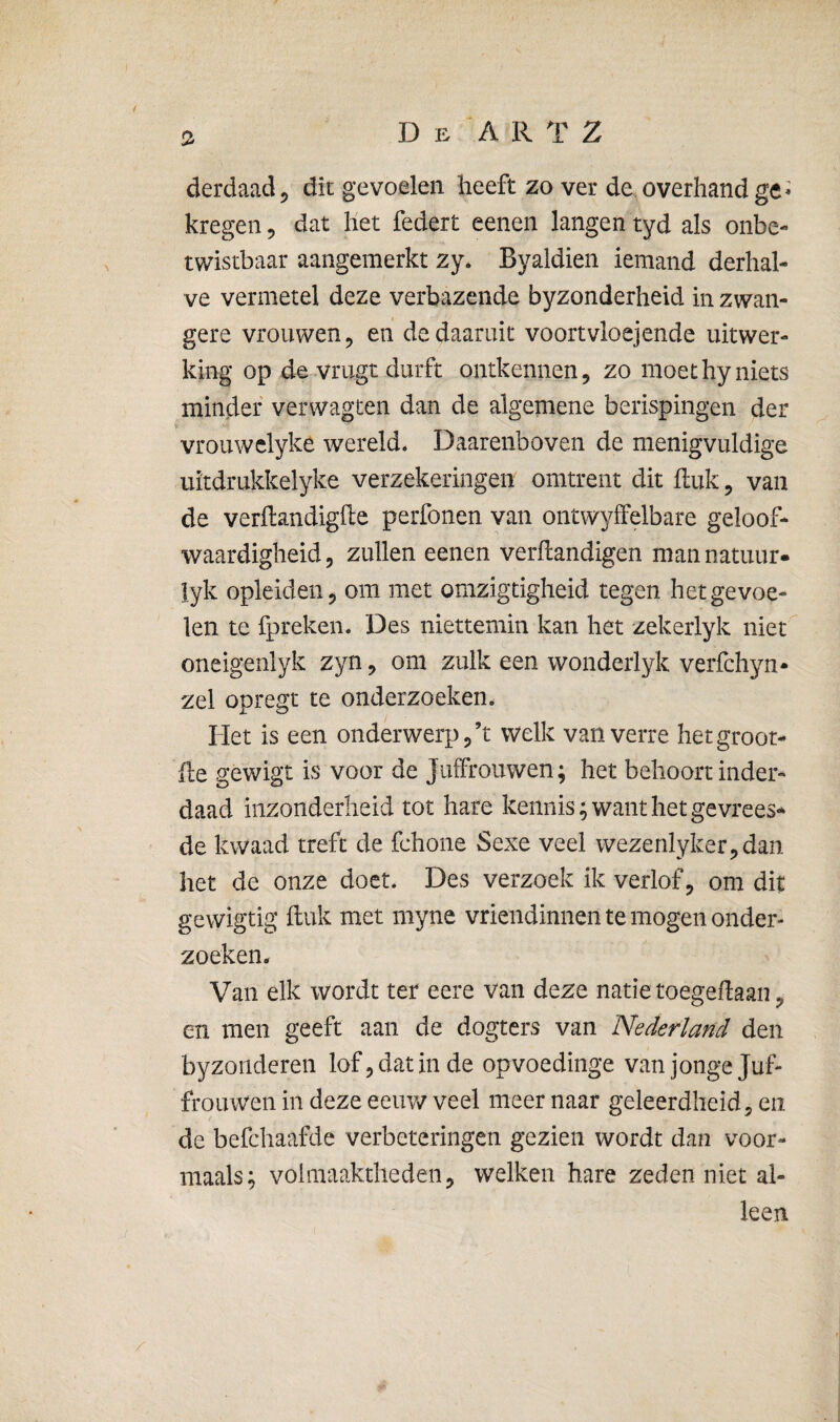 derdaad, dit gevoelen heeft zo ver de overhand ge ^ kregen, dat het federt eenen langen tyd als onbe¬ twistbaar aangemerkt zy* Byaldien iemand derhal¬ ve vermetel deze verbazende byzonderheid in zwan¬ gere vrouwen 5 en de daaruit voortvloejende uitwer¬ king op de vrugt durft ontkennen, zo moethyniets minder verwagten dan de algemene berispingen der i vrouwclyke wereld. Daarenboven de menigvuldige uïtdrukkelyke verzekeringen omtrent dit fluk, van de verftandigfte perfonen van ontwyffelbare geloof¬ waardigheid, zullen eenen verflandigen mannatuur- lyk opleideii, om met omzigtigheid tegen het gevoe¬ len te fpreken. Des niettemin kan het zekerlyk niet'^ oneigenlyk zyn, om zulk een wonderlyk verfchyn- zei opregt te onderzoeken. Het is een onderwerp j’t welk van verre hetgroor- fle gewigt is voor de Juifrouwen; het behoort inder¬ daad inzonderheid tot hare kennis; want het gevrees¬ de kwaad treft de fchone Sexe veel wezenlyker,daii het de onze doet. Des verzoek ik verlof, om dit gewigtig ftuk met myne vriendinnen te mogen onder¬ zoeken- Van elk wordt ter eere van deze natie toegedaan, en men geeft aan de dogters van Nederland den by zonderen lof, dat in de opvoedinge van jonge Juf¬ frouwen in deze eeuw veel meer naar geleerdheid, en de befchaafde verbeteringen gezien wordt dan voor- maals; volmaaktheden, welken hare zeden niet al¬ leen