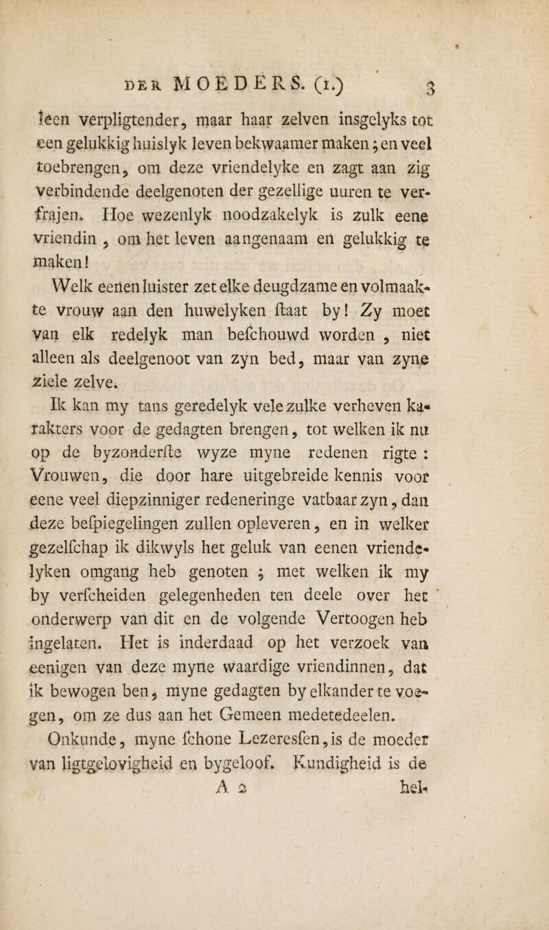 f DER WOED-ERS. (i.) 3 leen verpligtender, maar haar zelven insgclyks tot een gelukkig huislyk leven bekwaamer maken; en veel toebrengen 5 om deze vriendelyke en zagt aan zig verbindende deelgenoten der gezellige uuren te ver- frajen* Hoe wezenlyk noodzakelyk is zulk eene vriendin ^ om het leven aangenaam eil gelukkig te maken! Welk eeiien luister zet elke deugdzame en volmaak¬ te vrouw aan den huwelyken Haat by! Zy moet van elk redelyk man befchouwd worden , niet alleen als deelgenoot van zyn bed, maar van zyne ziele zelve. Ik kan my tans geredelyk vele zulke verheven ka« rakters voor de gedagten brengen, tot welken ik nu op de byzonderfle wyze myne redenen rigte : Vrouwen, die door hare uitgebreide kennis voor eene veel diepzinniger redeneringe vatbaar zyn, dan deze befpiegelingen zullen opleveren, en in welker gezelfchap ik dikwyls het geluk van eenen vriendc- lyken omgang heb genoten ; met welken ik my by verfcheiden gelegenheden ten deele over het onderwerp van dit en de volgende Vertoogen heb ingelaten. Het is inderdaad op het verzoek van eenigen van deze myne waardige vriendinnen, dat ik bewogen ben, myne gedagten by elkander te voe¬ gen, om ze dus aan het Gemeen medetedeelen. Onkunde, myne fchone Lezeresfen,is de moeder van ligtgelovigheid en bygeloof. Kundigheid is de A ^ heh