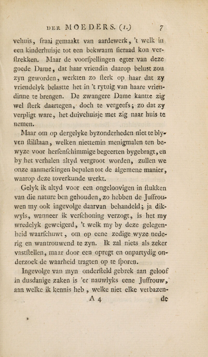 DER MOE DEPvS. (lO vcliiüs, fraai gemaakt van aardewerk, ’t welk in een kinderhuisje tot een bekwaam üeraad kon ver¬ trekken. Maar de voorfpelliiigen egter van deze goede Dame, dat haar vriendin daarop belust zou zyn geworden, werkten zo terk op haar dat zy vriendelyk belastte het in ’t rytuig van haare vrien- dinne te brengen. De zwangere Dame kantte zig wel flerk daartegen, • doch te vergeefs; zo dat zy verpligt ware, het duivehuisje met zig naar huis te nemen. hlaar om op dergelyke byzonderheden 'iiiet te bly* ven tihiaan, welken niettemin menigmalen ten be- wyzc voor herfenfehimmige begeerten bygebragt,en by het verhalen altyd vergroot worden, zullen we onze aanmerkingen bepalen tot de algemene manier, waarop deze toverkunde werkt. Gelyk ik altyd voor een ongeloovigen in (lukken van die nature ben gehouden, zo hebben de Juffrou¬ wen my ook ingevolge daarvan behandeld; ja dik- wyls, wanneer ik verfchoning verzogt, is het my wredelyk geweigerd, ’t welk my by deze gelegen¬ heid waarfchuwt, om op eene zedige wyze nede¬ rig en wantrouwend te zyn. Ik zal niets als zeker vastftellen, maar door een opregt en onpartydig on¬ derzoek de waarheid tragten op te fporen. Ingevolge van myn onderfteld gebrek aan geloof in dusdanige zaken is ’er nauwlyks eene Juffrouw,' aan welke ik kennis heb , welke niet elke veibazen- A 4 dc