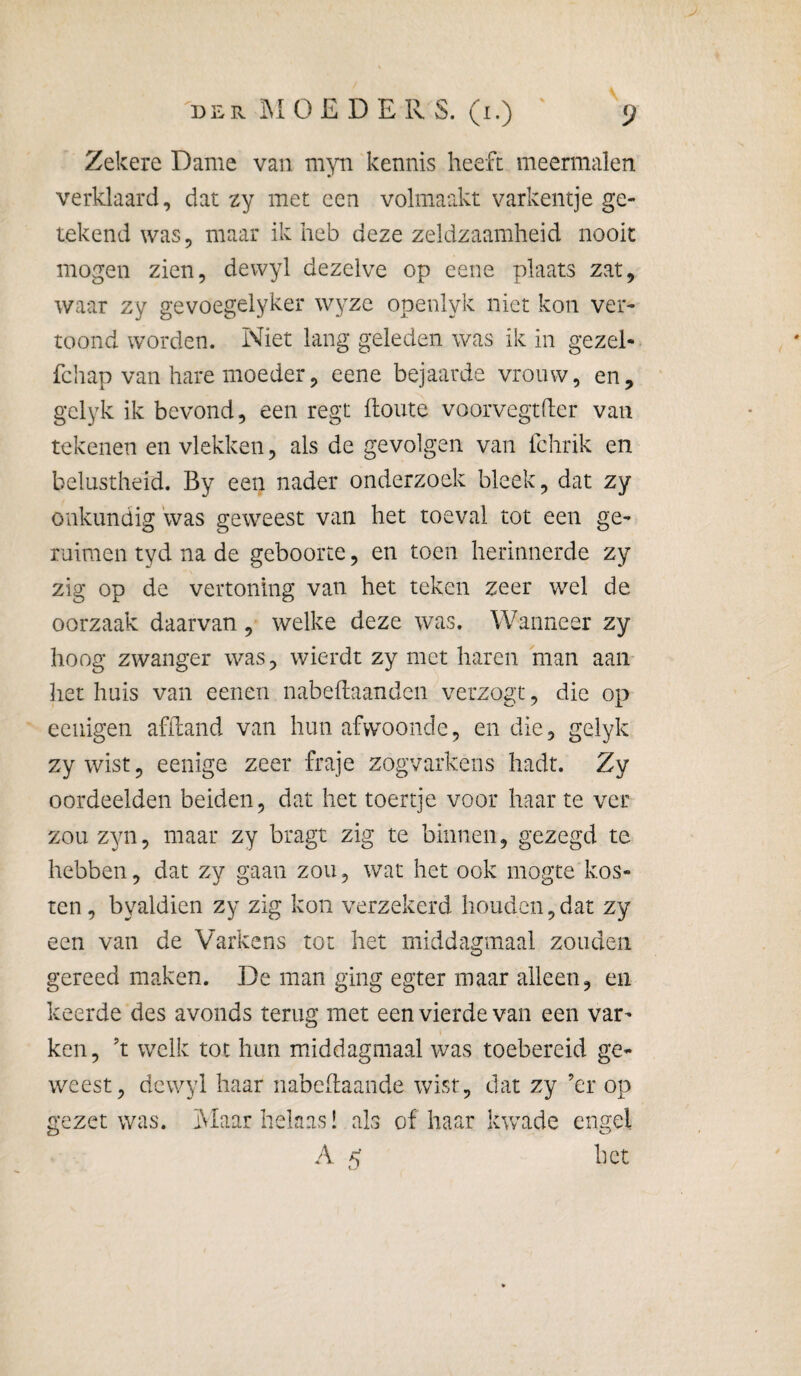 Zekere Dame van myn kennis heeft meermalen verklaard, dat zy met een volmaakt varkentje ge¬ tekend was, maar ik heb deze zeldzaamheid nooit mogen zien, dewyl dezelve op eene plaats zat, waar zy gevoegelyker wyze openlyk niet kon ver¬ toond worden. Niet lang geleden was ik in gezel- fchap van hare moeder, eene bejaarde vrouw, en, gclyk ik bevond, een regt ftoute voorvegtder van tekenen en vlekken, als de gevolgen van fchrik en belustheid. By een nader onderzoek bleek, dat zy onkundig was geweest van het toeval tot een ge- ruimen tyd na de geboorte, en toen herinnerde zy zig op de vertoning van het teken zeer wel de oorzaak daarvan, welke deze was. Wanneer zy hoog zwanger was, wierdt zy met haren man aan het huis van eenen nabeflaanden verzogt, die op eciiigen afiland van hun afvvoonde, en die, gelyk zy wist, eenige zeer fraje zogvarkens hadt. Zy oordeelden beiden, dat het toertje voor haar te ver zou zyn, maar zy bragt zig te binnen, gezegd te hebben, dat zy gaan zou, wat het ook mogte kos¬ ten, byaldien zy zig kon verzekerd houden,dat zy een van de Varkens tot het middagmaal zouden gereed maken. De man ging egter maar alleen, en keerde des avonds terug met een vierde van een var¬ ken, ’t welk tot hun middagmaal was toebereid ge¬ weest, dewyl haar nabehaande wist, dat zy ’er op gezet was. Maar helaas! als of haar kwade engel A 5 het