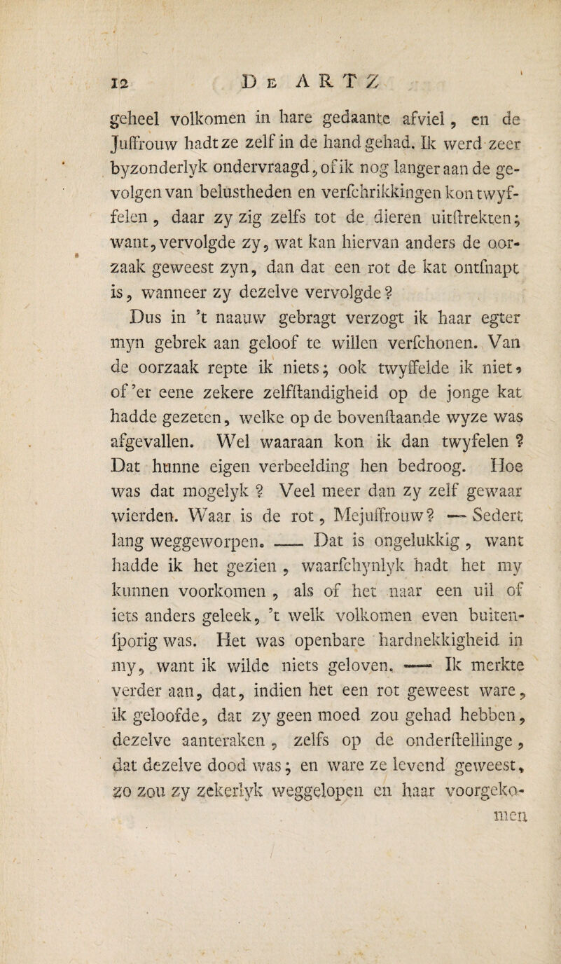 geheel volkomen in hare gedaante afviel, en de Juffrouw hadtze zelf in de hand gehad. Ik werd zeer byzonderlyk ondervraagd^ of ik nog langer aan de ge¬ volgen van belustheden en verfchrikkingen kon twyf- feleii 5 daar zy zig zelfs tot de dieren uitftrekten; want 5 vervolgde zy^ wat kan hiervan anders de oor¬ zaak geweest zyn, dan dat een rot de kat ontfnapt is 5 wanneer zy dezelve vervolgde ? Dus in ’t naauw gebragt verzogt ik haar egter myn gebrek aan geloof te willen verfchonen. Van de oorzaak repte ik niets; ook twyifelde ik niet^ of’er eene zekere zelfhandigheid op de jonge kat hadde gezeten, welke op de bovenftaande wyze was afgevallen. Wel waaraan kon ik dan twyfelen ? Dat hunne eigen verbeelding hen bedroog. Hoe was dat mogelyk ? Veel meer dan zy zelf gewaar wierden. Waar is de rot. Mejuffrouw? -—Sedert lang weggeworpen. —- Dat is ongelukkig , want hadde ik het gezien , v/aarfchynlyk hadt het my kunnen voorkomen , als of het naar een uil of iets anders geleek, ’t welk volkomen even buiten- fporig was. Het was openbare hardnekkigheid in my, want ik wilde niets geloven., Ik merkte verder aan, dat, indien het een rot geweest ware, ik geloofde, dat zy geen moed zou gehad hebben, dezelve aanteraken, zelfs op de onderflellinge, dat dezelve dood was; en ware ze levend geweest» zo zou zy zckerlyk weggelopen en haar voorgeko¬ men