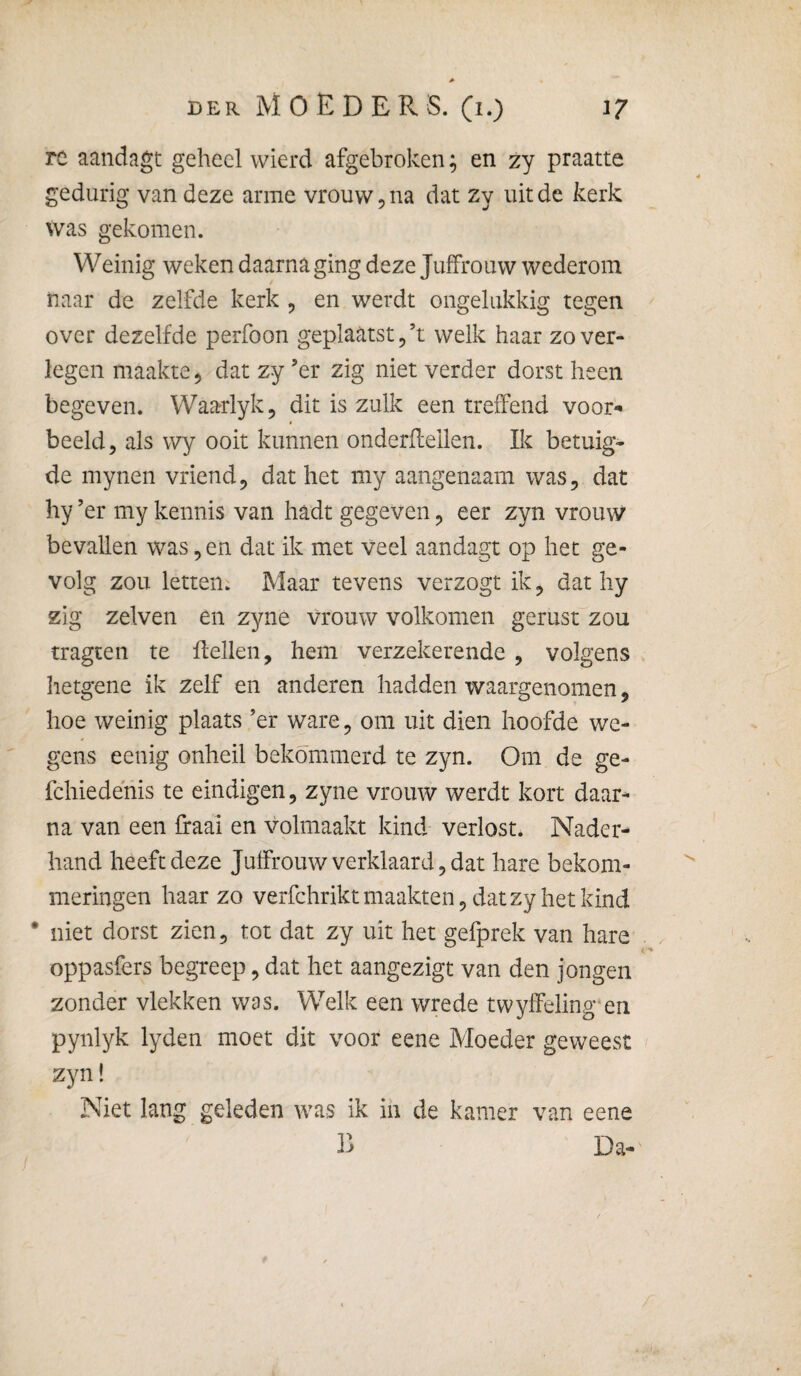 re aandagt geheel wierd afgebroken; en zy praatte gedurig van deze arme vrouw, na dat zy uit de kerk was gekomen. Weinig weken daarna ging deze Juffrouw wederom naar de zelfde kerk , en werdt ongelukkig tegen over dezelfde perfoon geplaatst ^’t welk haar zo ver¬ legen maakte ^ dat zy ’er zig niet verder dorst heen begeven. Waarlyk^ dit is zulk een treffend voor¬ beeld, als wy ooit kunnen onderflellen. Ik betuig¬ de mynen vriend, dat het my aangenaam was, dat hy ’er my kennis van hadt gegeven, eer zyn vrouw bevallen was, en dat ik met veel aandagt op het ge¬ volg zou letten. Maar tevens verzogt ik, dat hy zig zelven en zyne vrouw volkomen gerust zou tragten te flellen, hem verzekerende , volgens hetgene ik zelf en anderen hadden waargenomen, hoe weinig plaats ’er ware, om uit dien hoofde we¬ gens eenig onheil bekommerd te zyn. Om de ge- fchiedénis te eindigen, zyne vrouw werdt kort daar^ na van een fraai en volmaakt kind verlost. Nader¬ hand heeft deze Juffrouw verklaard, dat hare bekom¬ meringen haar zo verfchrikt maakten, dat zy het kind * niet dorst zien, tot dat zy uit het gefprek van hare oppasfers begreep, dat het aangezigt van den jongen zonder vlekken was. Welk een wrede twylFeling'en pynlyk lyden moet dit voor eene Moeder geweest zyn! Niet lang geleden was ik ih de kamer van eene Da-