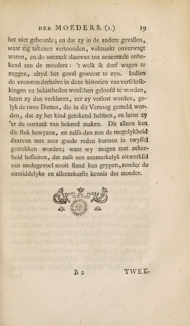 het niet gebeurde; en dat zy in de andere gevallen, waar zig tekenen vertoonden, volmaakt onverwagt waren, en de oorzaak daarvan ten eenenmale onbe¬ kend aan de moeders : ’t welk ik durf wagen te zeggen^ altyd het geval geweest te zyn. Indien de vrouwen derhalve in deze historiën van verfchrik- kingen en belustheden wenfchen geloofd te*worden, laten zy dan verklaren, eer zy verlost worden, ge- lykdetwee Dames, die in dit Vertoog gemeld wor¬ den , dat zy het kind getekend hebben, en laten zy ^er de oorzaak van bekend maken. Dit alleen kan dit fluk bewyzen, en zelfs dan zou de mogelykheid daarvan met zeer goede reden kunnen in twyffel getrokken worden; want wy mogen met zeker¬ heid befluiten, dat zulk een aanmerkelyk uitwerkfel van medegevoel nooit hand kan grypen, zonder de onmiddelyke en allerzekerfle kennis der moeder* TWEE-