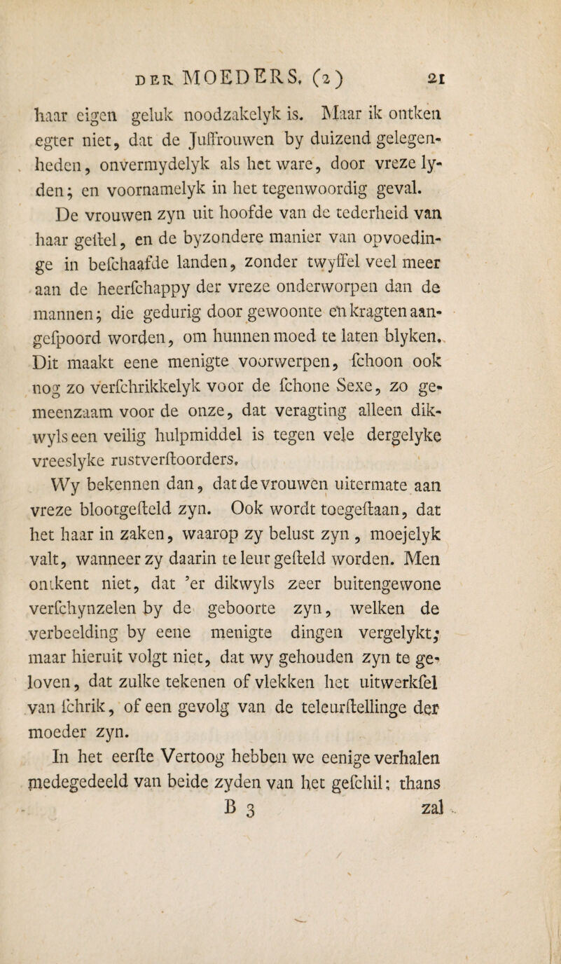 haar eigen geluk noodzakelyk is, hlaar ik ontken egter niet, dat de JullTouwen by duizend gelegen- , heden, onvermydelyk als het ware, door vreze ly- den; en voornamelyk in het tegenwoordig geval. De vrouwen zyn uit hoofde van de tederheid van haar geilel, en de byzondere manier van opvoedin- ge in befchaafde landen, zonder twyffel veel meer aan de heerfchappy der vreze onderworpen dan de mannen; die gedurig door gewoonte enkragtenaan- gefpoord worden, om hunnen moed te laten blyken. Dit maakt eene menigte voorwerpen, fchoon ook nog zo verfchrikkelyk voor de fchone Sexe, zo ge* meenzaam voor de onze, dat veragting alleen dik- wyls een veilig hulpmiddel is tegen vele dergelyke vreeslyke rustverfloorders, Wy bekennen dan, dat de vrouwen uitermate aan vreze blootgefteld zyn. Ook wordt toegeftaan, dat het haar in zaken, waarop zy belust zyn , moejelyk valt, wanneer zy daarin teleur geheld worden. Men ontkent niet, dat ’er dikwyls zeer buitengewone verfchynzelen by dC' geboorte zyn, welken de verbeelding by eene menigte dingen vergelykt; maar hieruit volgt niet, dat wy gehouden zyn te ge* loven, dat zulke tekenen of vlekken het uitwerkfel van fchrik, of een gevolg van de teleurftellinge der moeder zyn. In het eerhe Vertoog hebben we eenige verhalen piedegedeeld van beide zyden van het gefchil; thans B 3 zal /