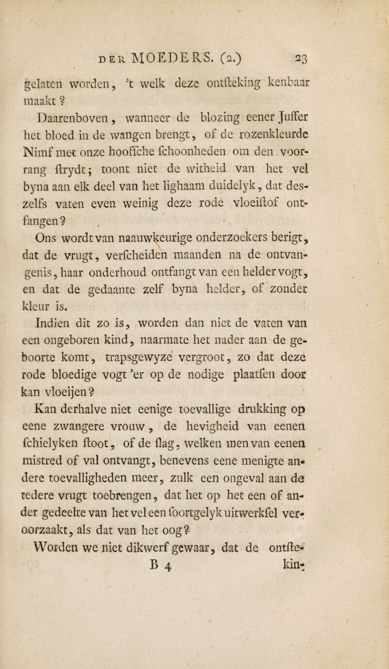 gelaten worden, t welk deze ontileking kenbaar maakt ? Daarenboven , wanneer de blozing eencr Juffer het bloed in de wangen brengt, of de rozenkleurde INimf met onze hooflche fchoonheden om den voor¬ rang ftrydt; toont niet de witheid van het vel byna aan elk deel van het lighaam duidelyk, dat des- zelfs vaten even weinig deze rode vloeidof ont- fangen ? Ons wordt van naauwkcurige onderzoekers berigt, dat de vrugt, verfcheiden maanden na de ontvan¬ genis, haar onderhoud ontfangtvan een helder vogt, en dat de gedaante zelf byna helder, of zonder kleur is. Indien dit zo is, worden dan niet de vaten van een ongeboren kind, naarmate het nader aan de ge¬ boorte komt, trapsgewyze vergroot, zo dat deze rode bloedige vogt ’er op de nodige plaatfen door kan vloeijen? Kan derhalve niet eenige toevallige drukking op eene zwangere vrouw , de hevigheid van eenen fchielyken floot, of de flag, welken men van eenen mistred of val ontvangt, benevens eene menigte an» dere toevalligheden meer, zulk een ongeval aan de tedere vrugt toebrengen, dat het op het een of an¬ der gedeelte van hetveleenfoortgelykuitwerkfel verr oorzaakt, als dat van het oog? Worden we niet dikwerf gewaar, dat de ontfle- B 4 kin- I