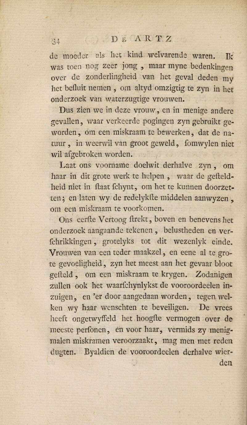 1 D K A R. T 2^ OT de moeder els liet kind welvarende waren. Ik was toen nog zeer jong , maar myne bedenkingen over de zonderlingheid van het geval deden my het befliiit nemen , om altyd omzigtig te zyn in het onderzoek van waterzugtige vrouwen. Dus zien we in deze vrouw, en in menige andere gevallen, waar verkeerde pogingen zyn gebruikt ge¬ worden , om een miskraam te bewerken, dat de na¬ tuur , in weerwil van groot geweld, fomwylen niet wil afgebroken worden. ^. Laat ons voorname doelwit derhalve zyn, om haar in dit grote werk te helpen , waar de geiteld- heid niet in haat fchynt, om het te kunnen doorzet¬ ten ; en laten wy de redelykhe middelen aanwyzen ^ om een miskraam te voorkomen. Ons eerlte Vertoog ftrekt, boven en benevens het onderzoek aangaande tekenen , belustheden en ver- fchrikkingen 5 grotelyks tot dit wezenlyk einde. Vrouwen van een teder maakzel, en eene al te gro- te gevoeligheid, zyn het meest aan het gevaar bloot geheld , om een miskraam te krygen. Zodanigen zullen ook het waarfchynlykst de vooroordeelen in¬ zuigen, en ’er door aangedaan worden, tegen wel¬ ken wy haar wenschten te beveiligen. De vrees heeft ongetwyffeld het liooghe vermogen over de meeste perfonen, én voor haar, vermids zy menig- malen miskramen veroorzaakt, mag men met reden dugtcn. Byaldien de vooroordeelen derhalve wier- ^ . den