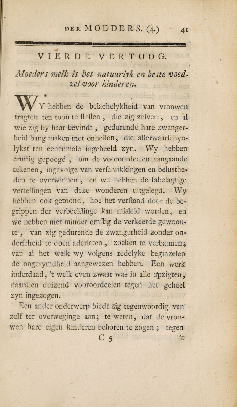 VIERDE VERTOOG. Moeders melk is het natuurlyk en beste voed^ ',el voor kinderen. Y hebben de belachelykheid van vrouwen tragren ten toon te ftellen , die zig zelven , en ah wie zig by haar bevindt ^ gedurende hare zwanger¬ heid bang maken met onheilen, die allerwaarfchyn- lykst ten eenenmale ingebeeld zyn. Wy hebben ernilig gepoogd , om de vooroordeelen aangaande tekenen, ingevolge van verfchrikkingen en belusthe¬ den te overwinnen , en we hebben de fabelagtige vertellingen van deze wonderen uitgelegd. Wy hebben ook getoond, hoe het verftand door de be¬ grippen der verbeeldinge kan misleid worden, en we hebben niet minder ernilig de verkeerde gewoon¬ te , van zig gedurende de zwangerheid zonder on- derfcheid te doen aderlaten,) zoeken te verbannen; van al het welk wy volgens redelyke beginzelen de ongerymdheid aangewezen hebben. Een werk inderdaad, ’t welk even zwaar was in alle o^zigten, naardien duizend vooroordeelen tegen het geheel zyn ingezogen. Een ander onderwerp biedt zig tegenwoordig van’ zelf ter overwegingc aan; te weten, dat de vrou¬ wen hare eigen kinderen behoren tc zogen ; tegen C 5 ’t