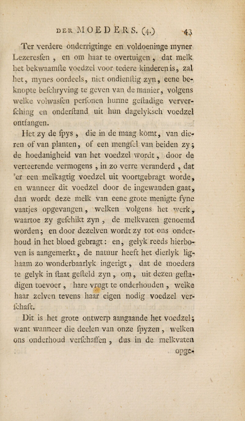 f Ter verdere onderrigtinge en voldoeniiige myner Lezeresfen , en om haar te overtuigen , dat melk het bekwaamlle voedzel voor tedere kinderen is 5 zal het 5 mynes oordeels, niet ondienllig zyn, eene be¬ knopte befchryving te geven van de manier, volgens welke volwasfen perfonen hunne geltadige verver- fehing en onderhand uit hun dagelyksch voedzel ontfangen. Het zy de fpys , die in de maag komt, van die¬ ren of van planten, of een mengfel van beiden zy; de hoedanigheid van het voedzel wordt, door de verteerende vermogens , in zo verre veranderd , dat ’er een melkagtig voedzel uit voortgebragt worde, en wanneer dit voedzel door de ingewanden gaat, dan wordt deze melk van eene grote menigte fyne vaatjes opgevangen, welleen volgens het werk, waartoe zy gefchikt zyn , de melkvaten genoemd worden; en door dezelven wordt zy tot ons onder¬ houd in het bloed gebragt: en, gelyk reeds hierbo¬ ven is aangemerkt, de natuur heeft het dierlyk lig- haam zo wonderbaarlyk ingerigt, dat de moeders te gelyk in haat geheld zyn , om, uit dezen geha^ digen toevoer , hare vrugt te onderhouden , welke haar zelven tevens haar eigen nodig voedzel ver- ichaft. Dit is het grote ontwerp aangaande het voedzel; want wanneer die deelen van onze fpyzen , welken ons onderhoud verfchaffen , dus in de melkvaten opge-