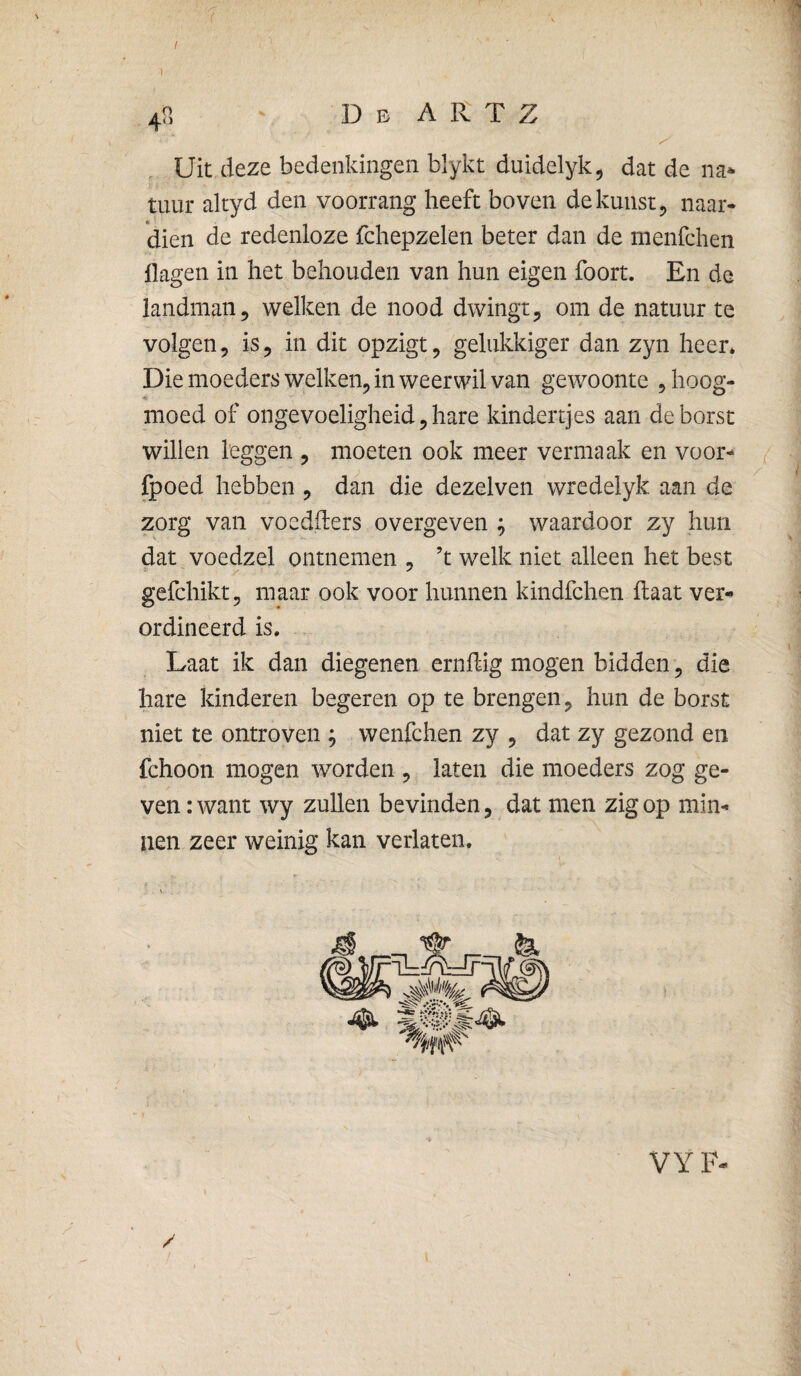 1 Uit deze bedenkingen blykt duidelyk^ dat de na* tuur altyd den voorrang heeft boven de kunst ^ naar¬ dien de redenloze fchepzelen beter dan de menfchen flagen in het behouden van hun eigen foort. En de landman 5 welken de nood dwingt ^ om de natuur te volgen 5 is 5 in dit opzigt, gelukkiger dan zyn heer* Die moeders welken^ in weerwil van gewoonte ^h^og- *« moed of ongevoeligheid, hare kindertjes aan de borst willen leggen , moeten ook meer vermaak en voor- fpoed hebben , dan die dezelven wredelyk aan de zorg van voedfters overgeven ; waardoor zy hun dat voedzel ontnemen , ’t welk niet alleen het best gefchiktjj maar ook voor hunnen kindfchen flaat ver-» ordineerd is. Laat ik dan diegenen ernlfig mogen bidden, die hare kinderen begeren op te brengen ^ hun de borst niet te ontroven ; wenfchen zy ^ dat zy gezond en fchoon mogen worden ^ laten die moeders zog ge¬ ven : want wy zullen bevinden, dat men zig op min¬ nen zeer weinig kan verlaten.