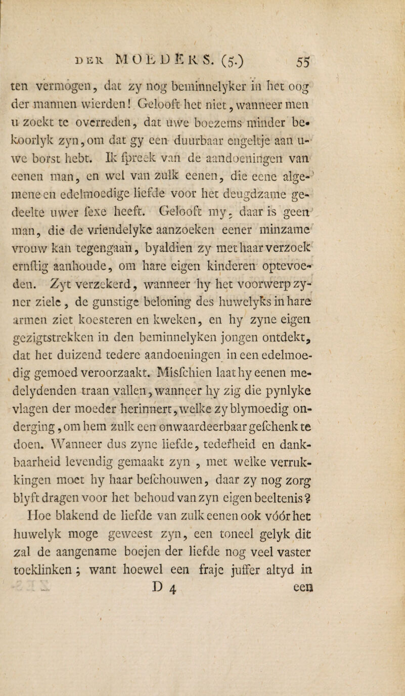 ten vermógen 5 dat zy nog bcminiielyker in het oog der mannen wierden! Gelooft het niet, wanneer men ii zoekt te overreden, dat uwe boezems minder be« koorlyk Eyn^om dat gy een duurbaar engeltje aan u-- we borst hebt. Ik fpreek van de aandoeningen van cenen man, en wel van zulk cenen, die eene alge¬ mene en edelmoedige liefde voor het deugdzame ge¬ deelte uwer fexe heeft. Gelooft my. daar is geen-' man, die de vriendelykc aanzoeken eener minzame vrouw kan tegengaan, byaldien zy met haar verzoek ernflig aanhoude, om hare eigen kinderen optevoe- den. Zyt verzekerd, wanneer 'hy het voorwerpzy- ner ziele , de gunstige beloning des huwelyks in hare armen ziet koesteren en kweken, en hy zyne eigen gezigtstrekken in den beminnelyken jongen ontdekt, dat het duizend tedere aandoeningen in een edelmoe¬ dig gemoed veroorzaakt. Misfehien laathyeenen me- delydenden traan vallen, wanneer hy zig die pynlyke vlagen der moeder herinnert,welke zyblymoedig on¬ derging , om hem zulk een onwaardeerbaar gefchenk te doen. Wanneer dus zyne liefde, tederheid en dank¬ baarheid levendig gemaakt zyn , met welke verruk¬ kingen moet hy haar befchouwen, daar zy nog zorg blyft dragen voor het behoud van zyn eigen beeltenis ? Hoe blakend de liefde van zulk eenen ook vóór het huwelyk moge geweest zyn, een toneel gelyk dit zal de aangename boejen der liefde nog veel vaster toeklinken; want hoewel een fraje juffer altyd in - - D 4 een i