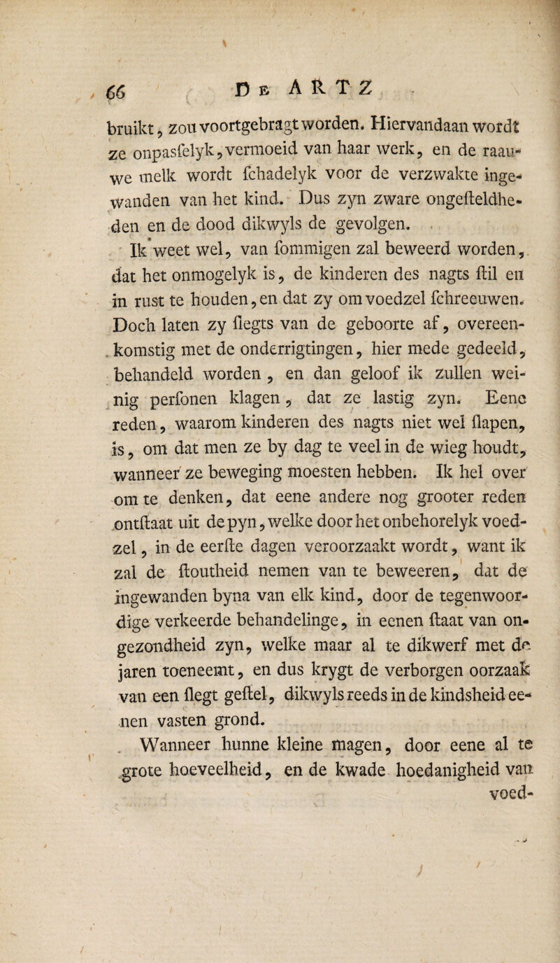 bruiktj zou voortgebragt worden* Hiervandaan wordt ze onpasrelyk5vermoeid van haar werk, en de raau- we melk wordt fchadelyk voor de verzwakte inge¬ wanden van het kind. Dus zyn zware ongefteldhe- den en de dood dikwyls de gevolgen. . Ik*weet wel, van fommigen zal beweerd worden, dat het onmogelyk is, de kinderen des nagts ftil en in rust te houdenden dat zy omvoedzel fchreeuwen* Doch laten zy üegts van de geboorte af, overeen- .komstig met de onderrigtingen, hier mede gedeeld, behandeld worden , en dan geloof ik zullen wei- ^ nig perfonen klagen, dat ze lastig zyn. Eene reden, waarom kinderen des nagts niet wel flapen, is, om dat men ze by dag te veel in de wieg houdt, wanneer ze beweging moesten hebben. Ik hel over om te denken, dat eene andere nog grooter reden mitftaat uit de pyn^ welke door het onbehorelykvoed- zel, in de eerde dagen veroorzaakt wordt, want ik zal de doutheid nemen van te beweeren, dat de ingewanden byna van elk kind, door de tegenwoor¬ dige verkeerde behandelinge, in eenen daat van on¬ gezondheid zyn, welke maar al te dikwerf met de jaren toeneemt, en dus krygt de verborgen oorzaak van eenüegt geitel, dikwyls reeds in de kindsheid ee¬ nen vasten grond. Wanneer hunne kleine magen, door eene al te grote hoeveelheid, en de kwade hoedanigheid van voed- )