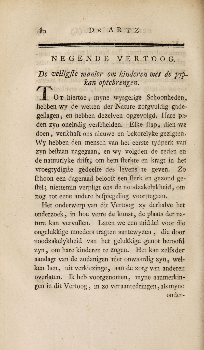 éo De A R T Z NEGENDE VERTOOG. Be veiligfte manier om kinderen met de pyp^ kan optebrcngen. ' ÜL O T hiertoe , myne wysgerige Schoonheden, hebben wy de wetten der Nature zorgvuldig gade- geilagen^ en hebben dezelven opgevolgd. Hare 'pa¬ den zyn oneindig verfcheideUi Elke dap 5 dien we doen, verfchaft ons nieuwe en bekorelyke gezigten. Wy hebben den meiisch van het eerste tydperk van zyn beftaan nagegaan, en wy volgden de reden en de natuurlyke drift, om hem fterkte en kragt in het vroegtydigfle gedeelte levens te geven. Zo fchoon een dageraad belooft een fterk en gezond ge- del; niettemin verpligt ons de noodzakelykheid, om nog tot eene andere befpiegeling voorttegaan. Het onderwerp van dit Vertoog zy derhalve het onderzoek, in hoe verre de kunst, de plaats der na¬ ture kan vervullen* Laten we een middel voor die ongelukkige moeders tragten aantewyzen , die doof noodzakelykheid van het' gelukkige genot beroofd zyn, om hare kinderen te zogen. Het kan zelfs der aandagt van de zodanigen niet onwaardig zyn, wel¬ ken hen, uit verkiezinge, aan de zorg van anderen overlaten. Ik heb voorgenomen, myne aanmerkin¬ gen in dit Vertoog^ in zo ver aantedringen, als myne onder-
