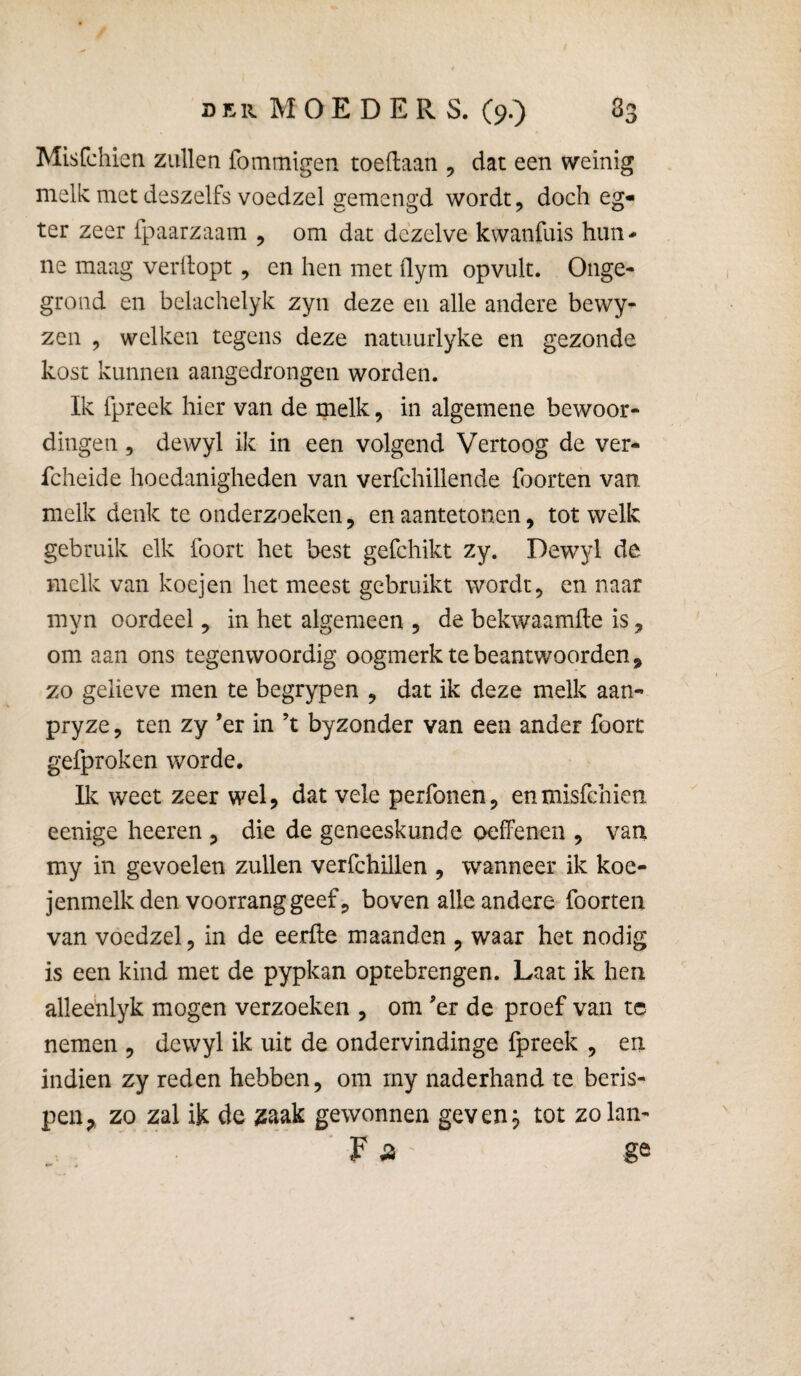 Misfchien zullen fomtnigen toedaan , dat een weinig melk met deszelfs voedzel gemengd wordt, doch eg- ter zeer fpaarzaam , om dat dezelve kwanfuis hun¬ ne maag verhopt, en hen met ilym opvult. Onge¬ grond en belachelyk zyn deze en alle andere bewy- zen j welken tegens deze natuurlyke en gezonde kost kunnen aangedrongen worden. Ik fpreek hier van de melk, in algemene bewoor¬ dingen 5 dewyl ik in een volgend Vertoog de ver- fcheide hoedanigheden van verfchillende foorten van melk denk te onderzoeken, en aantetonen, tot welk gebruik elk foort het best gefchikt zy. Dewyl de melk van koejen het meest gebruikt wordt5 en naar myn oordeel, in het algemeen , de bekwaamde is, om aan ons tegenwoordig oogmerk te beantwoorden , zo gelieve men te begrypen , dat ik deze melk aan- pryze, ten zy ’er in ’t byzonder van een ander foort gefproken worde. Ik weet zeer wel, dat vele perfonen, en misfchien eenige heeren , die de geneeskunde oeffenen , van my in gevoelen zullen verfchillen , wanneer ik koe- jenmelk den voorrang geef 5 boven alle andere foorten van voedzel 5 in de eerfte maanden , waar het nodig is een kind met de pypkan optebrengen. Laat ik hen alleehlyk mogen verzoeken , om er de proef van tc nemen , dewyl ik uit de ondervindinge fpreek , en indien zy reden hebben, om rny naderhand te beris¬ pen^ zo zal ik de 2aak gewonnen geven^ tot zolan- ge