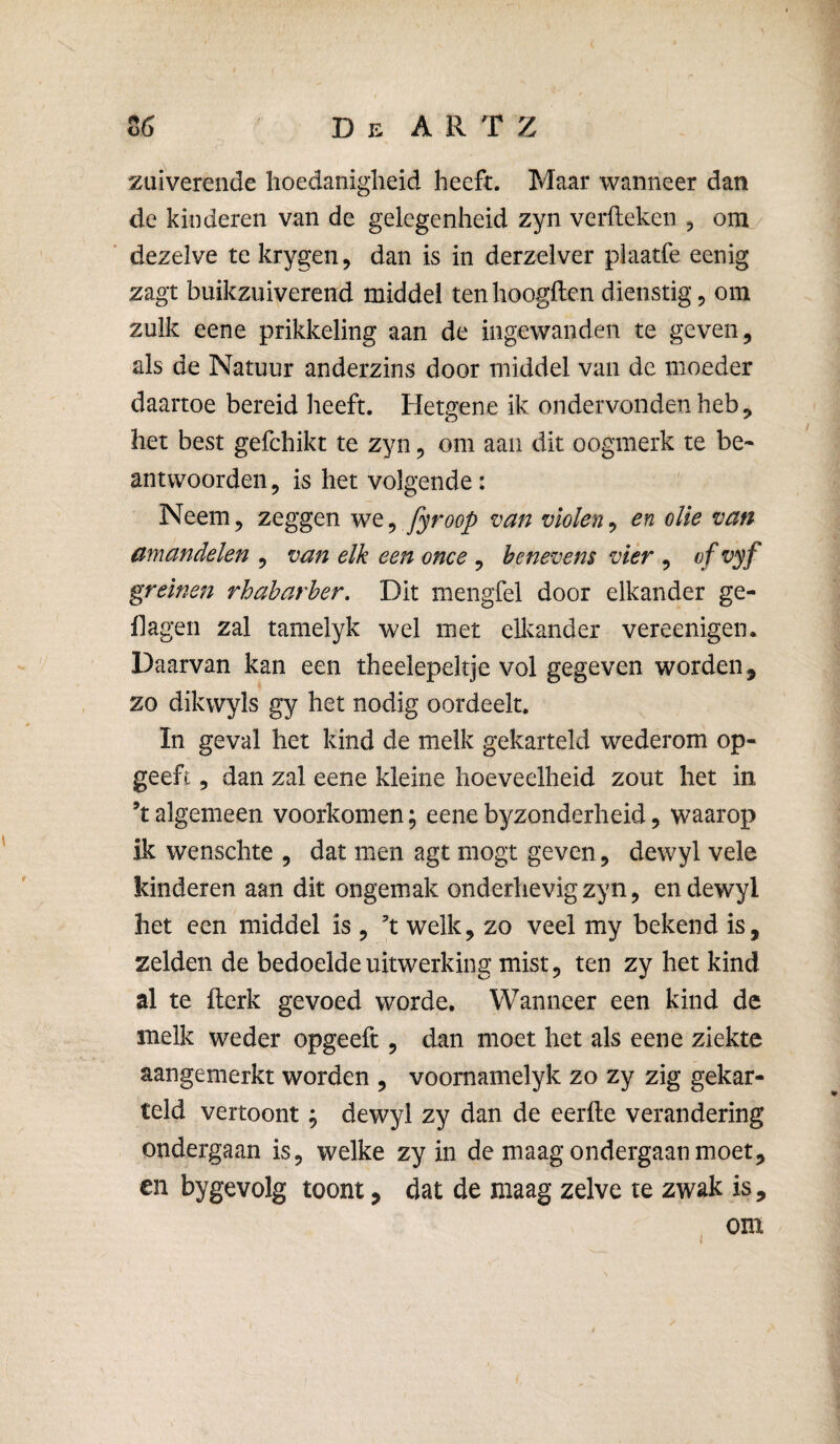 zuiverende hoedanigheid heeft. Maar wanneer dan de kinderen van de gelegenheid zyn verfteken , om/ dezelve te krygen, dan is in derzelver plaatfe eenig zagt buikzuiverend middel ten hoogden dienstig, om zulk eene prikkeling aan de ingewanden te geven, als de Natuur anderzins door middel van de moeder daartoe bereid heeft. Hetgene ik ondervonden heb, het best gefchikt te zyn, om aan dit oogmerk te be« antwoorden, is het volgende: Neem, zeggen we^ fyroop van violen^ en olie van amandelen , van elk een ome , benevens vier , ofvyf greinen rhabarher. Dit mengfel door elkander ge- flagen zal tamelyk wel met ellvander vereenigen. Daarvan kan een theelepeltje vol gegeven worden, zo dikwyls gy het nodig oordeelt. In geval het kind de melk gekarteld wederom op- geeft, dan zal eene kleine hoeveelheid zout het in ’t algemeen voorkomen; eene byzonderheid, waarop ik wenschte , dat men agt mogt geven, dewyl vele kinderen aan dit ongemak onderhevig zyn, en dewyl het een middel is , ft welk, zo veel my bekend is, zelden de bedoelde uitwerking mist, ten zy het kind al te flerk gevoed worde. Wanneer een kind de melk weder opgeeft, dan moet het als eene ziekte aangemerkt worden , voornamelyk zo zy zig gekar¬ teld vertoont; dewyl zy dan de eerfte verandering ondergaan is, welke zy in de maag ondergaan moet, en bygevolg toont, dat de maag zelve te zwak is, om
