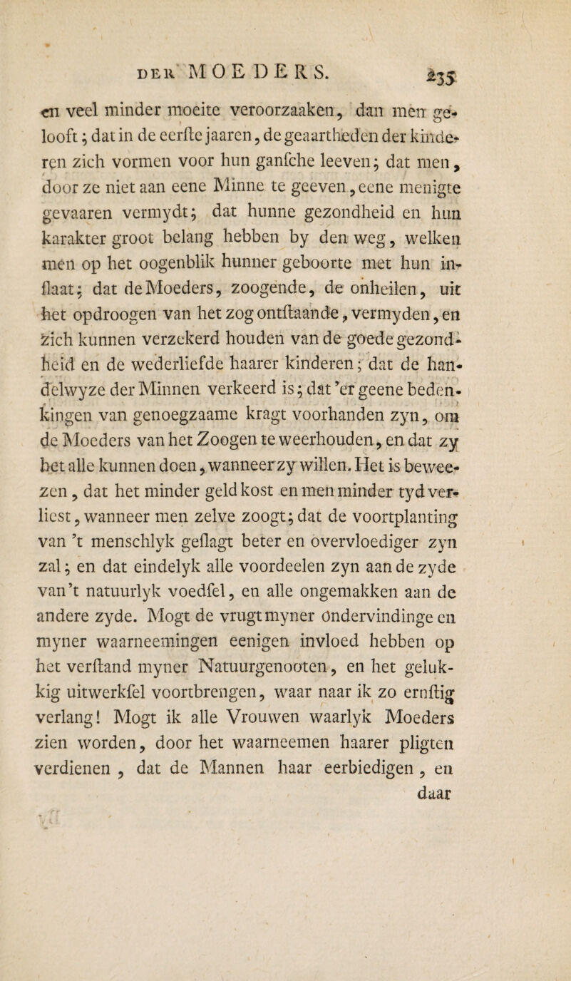 ^35 en veel minder moeite veroorzaaken, 'dan men ffé* » ^ looft; dat in de eerde jaaren, de geaartheden der kinde?* ren zich vormen voor hun ganfehe leeven; dat men, door ze niet aan eene Minne te geeven ^ eene menigte gevaaren vermydt; dat hunne gezondheid en hun karakter groot belang hebben by den weg, welken men op het oogenblik hunner geboorte met hun in- flaat; dat de Moeders, zoogénde, de onheilen, uk het opdroogen van het zog ontftaande, vermyden, en zich kunnen verzekerd houden van de goede gezond¬ heid en de wederliefde haarer kinderen; dat de han* delwyze der Minnen verkeerd is; dat ’er geene beden- kingen van genoegzaame kragt voorhanden zyn, om de Moeders van het Zoogen te weerhouden , en dat zy bet alle kunnen doen, wanneerzy willen. Het is beweer zen, dat het minder geld kost en men minder tyd ver¬ liest, wanneer men zelve zoogt; dat de voortplanting van ’t menschlyk geflagt beter en overvloediger zyn zal; en dat eindelyk alle voordeelen zyn aandezyde van ’t natuurlyk voedfel, en alle ongemakken aan de andere zyde. Mogt de vrugtmyner öndervindinge en myner waarneemingen eenigen invloed hebben op het verhand myner Natuurgenooten, en het geluk¬ kig uitwerkfel voortbrengen, waar naar ik zo ernftig verlang! Mogt ik alle Vrouwen waarlyk Moeders zien worden, doorbet waarneemen haarer pligten verdienen , dat de Mannen haar eerbiedigen, en daar