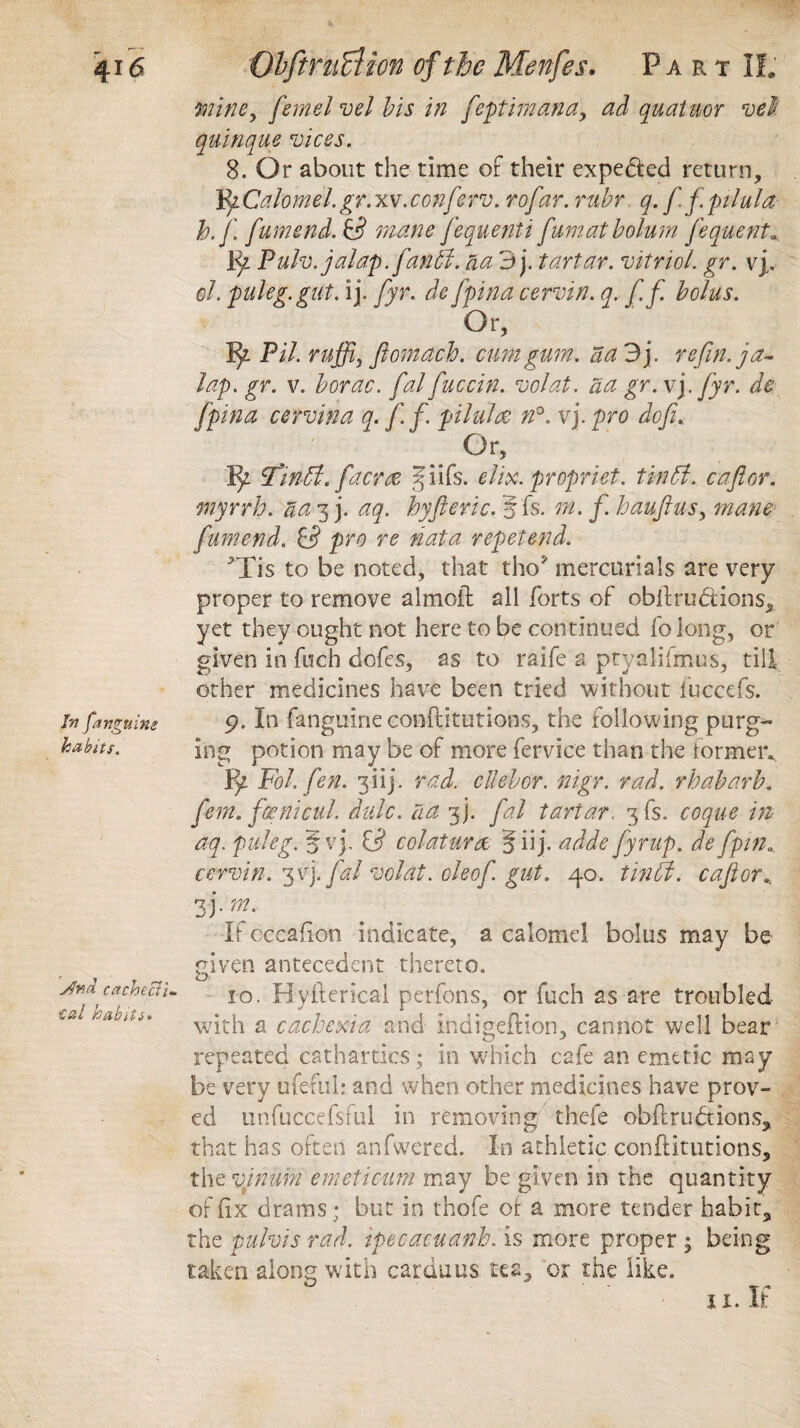 mine, [emelvel bis in [eptimana, ad quatuor vel quinque vices. 8. Or about the time of their expe&ed return, Tfy.Calomel, gr. xv.conferv. rof zr. ru.br q. f f pilula b.[. [amend. & mane [equenti' [urn at bolum fequent«, Fy Pulv. jalap. j'an5i. aa 3 j. tartar, vitriol, gr. vp el. puleg.gut. ij. fyr. defpina cervin. q. [[. bolus. Or, _ Pil. ruffij ftomach. amt gum. aa 3j. refin. ja¬ lap. gr. v. borac. [al fuccin. volat. aa gr. vj. fyr. de fpina cervina q. [ f pilula n°. vj. pro doji. Or, Tinffi. facr& §iifs. elix. propriet. tin51. c aft or. myrrh, aa 3 j. aq. hyft eric. 5 fs. m. f. haufttus, mane [amend. & pro re fiat a repet end. ^Tis to be noted, that tho* mercurials are very proper to remove almoft all forts of obftru&ions, yet they ought not here to be continued fo long, or given in fuch dofes, as to raife a ptyalifmus, till other medicines have been tried without fuccefs. in [anguine 9. In fanguine conftitutions, the following purg- habits. ing potion may be of more fervice than the formeiv Fy Pol. fen. 3iij. rad. cllebor. mgr. rad. rhabarb. [em. fienicul. dale, aa [j. [al tartar. 3fs. coque in aq. puleg. § vj, colaturce § ii j. adde [yrup. de [pin. cervin. ^v). [al volat. oleo[. gut. 40. tin ft. c aft or.. jfnd cachectic Cat habits. 3 J •m' If cccafton indicate, a calomel bolus may be given antecedent thereto. 10. Hyllerical perfons, or fuch as are troubled with a cachexia and indigeftion, cannot well bear repeated cathartics; in which cafe an emetic may be very ufeful: and when other medicines have prov¬ ed unfuccefsful in removing thefe obftrudtions, that has often anfwered. In athletic conftitutions, the vjnum emeticum may be given in the quantity of fix drams; but in thofe of a more tender habit, the pulvis rad. ipec-acuanh. is more proper ; being taken along with carduus tea, or the like.