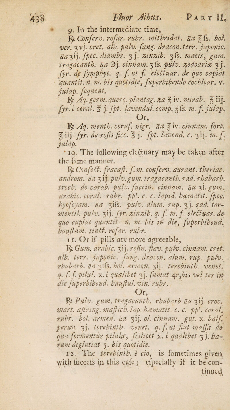 9. In the intermediate time, Confcrv. rofar. rubr. mithridat. act Jfs. bol. ver. 3 vj. cret. alb. pulv. fang. dr aeon. terr. japonic, dcifi). fpec. diambr. 3J. zinzib. 3fs. macis, gum. tragacanth. da 3]. cinnam. 3!$. zedoaricc 3 j. y}T. fymphyt. q. f ut f elefiuar. de quo capiat quant it. n. m. bis quotidie> fuperbibendo cochlear. v\ fequent. Aq.germ. querc. plant ag. a a % iv. mirab. J iif. fyr. c coral. 5 j. fpt. lavendul. comp. 3 Is. julap. Or, ‘menth. ceraf. nigr. da 3 iv. cinnam. forP. § iij /)r. /itf rofis ficc. 5 j. /])?. lavend. c. 3 ij. m. ft julap.  10. The following ele&tiary may be taken after the fame manner. 1)Z Confetti, fracaft. f rn. confcrv. aurant. theriac. androm. da 3 ij. pulv. gum. tragacanth. rad. rhabarb. troch. de car ah. pulv. fuccin. cinnam. da 3). gum 0 arable, coral, rubr. ppx. c. c. lapid. h&matit. fpec. by ofcy am. da 3ifs. pulv. r&p. 3). tor¬ ment il. pulv. 3!)*. fyr. zinzib. q. f. fn. f eletytuar. de¬ que capiat quanttt. n. m. bis in die, fuperbwend. ban ft uni. tin 51. rofar. rubr. 11. Or if pills are more agreeable. If Gum, arable. 3 i j. reftn.flav. pulv. cinnam. cret. alb. terr. japonic, fang, dr aeon. alum, nip. pulv. rhabarb. da 3ifs. bol. armen. 3ij. terebinth, venet. q. f f. pilul, x. e qualibet 3 j. fumat /\rftis vel ter m die fuperbibend. hauftul. vin. rubr. Or, i^z Pulv. gum. tragacanth. rhabarb da 3I). croc, mart, aft ring, maftich. lap. hcematit. c. c. pp\ corah rubr. bol. armen. da 3 ij. cl. cinnam. gut. x. half peruv. 3 j. terebinth, venet. q. fut fiat maffa de qua formentur piluhe, feilicet x. e qualibet 3 j. ha- rum de glut tat 5. bis quotidie. 12. The terebinth, e cioy is fometimes given ydth fuccefs in this cafe • efpecially if it be con- ' tinned