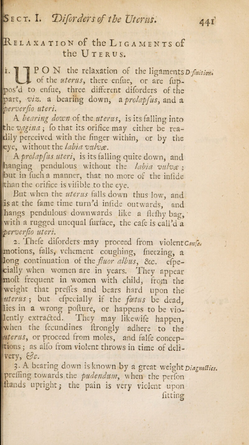 IRelaxati o N of the Ligaments of the Uterus. i-llPON the relaxation of the ligaments D-finitm, 1^4- of the uterus, there enfue, or are flip- pos'd to enfue, three different diforders of the part, viz. a bearing down, aprclapfus, and a pervcrfio uteri. A bearing down of the uterus, is its falling into the vagina ; fo that its orifice may either be rea¬ dily perceived with the finger within, or by the :ye, without the labia vulva. Aprolapfus uteri, is its falling quite down, and hanging pendulous without the labia vulva; but in fuch a manner, that no more of the infide khan the orifice is villble to the eye. But when the uterus falls down thus low, and iisat the fame time turn'd infide outwards, and hangs pendulous downwards like a fie fry bag, * with a rugged unequal furface, the cafe is call'd a perverfio uteri. 2. Thefe diforders may proceed from violentGw/ib motions, falls, vehement coughing, freezing, a long continuation of the fiuor albus, &c. efpe- cially when women are in years. They appear moft frequent in women with child, from the weight that prefles and bears hard upon the uterus ; but efpecially if the foetus be dead. Hies in a wrong poflure, or happens to be vio- Bpently extra&ed. They may Iikewife happen, (when the fecundities ilrongly adhere to the uterus, or proceed from moles, and falfe concep¬ tions • as alfo from violent throws in time of deli¬ very, &9c. 3. A bearing down is known by a great weight Diagwflics. prefling towards the pudendum, when the perfon ilands upright; the pain is very violent upon fitting