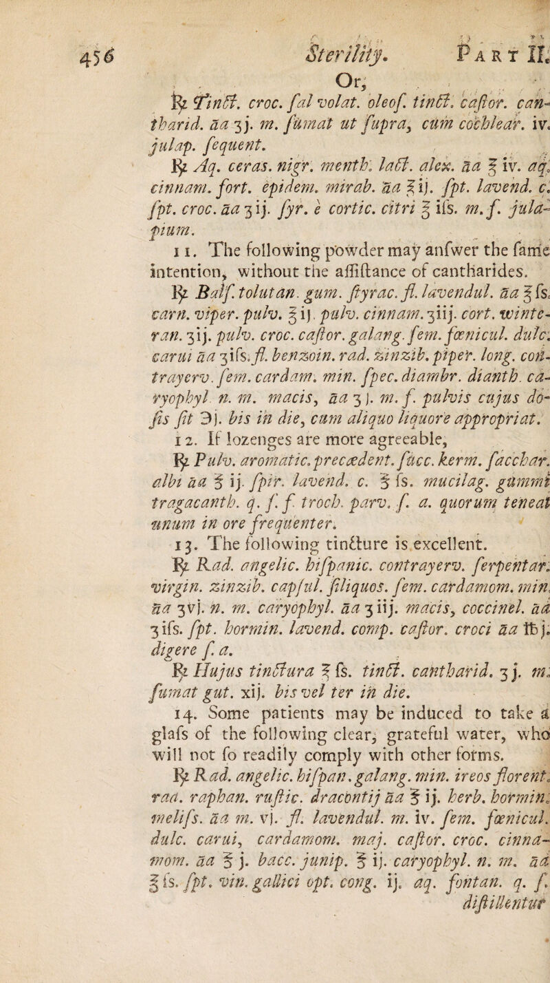 Or • fe fmtt. croc, fal volat. ole of. it nil. c aft or. can- tbarid. da 3 j. m. fiimat ut fupray cum cochlear, iv» julap. fequent. ceras. nig?, menth; la5i. alex. da f iv. aq0 cinnanL fort, epidem. mirah. da ^ij. fpt. lav end. cf fpt. croc, da 3 ij. fyr. e cortic. citri g iIs. m. f. jula- pium. 11. The following powder may anfwer the fame intention, without the affiftance of cantharides. fy Balf tolutan. gum. ftyrac.fl. lavendul. da gfse earn, viper, pulv. § i). pah. cinnam. 3iij. cort. wintc- nm 3*ij. pulv. croc, caftor. galang. fem. fcenicul. dale: carm da fifs.fi. benzoin, rad. zinzib. piper, long, coi- trayerv. fern, car dam. min. fpec.diamhr. dianth. ca¬ ryopbyl. n. m. macis, da 3 j. m. f. pulvis cujus do¬ jis fit 3). bis in die, cum aliquo liquore appropriat. 12. If lozenges are more agreeable, Jty. Pulv. aromatic.precedent, face. kerm. facchar. albi da § ij. fpir. lavend. c. § fs. mucilag. gummi tragacanth. q. fif troeb. parv.fi a. quorum ten eat nnum in ore frequenter. 13. The following tindure is excellent. I^z. Rad. angelic, hifpanic. contrayerv. ferpentar. virgin, zinzib. capful, filiquos. fem. cardamom, min< ua 3VJ. n. m. caryopbyl. da 3 iij. macisy coccinel. ad 3 ifs. fpt. bormin. lavend. comp, caftor. croci da tbj. digere f. a. Pi Hu jus tinffura % fs. tin 51. cant bar id. 3]. m* fumat gut. xij. bis vel ter in die. 14. Some patients may be induced to take & glafs of the following clear, grateful water, who will not fo readily comply with other forms. Rad. angelic, hi [pan. galang. min. ireos fiorent* rad. raphan. ruftic. dracontij da § ij. herb, borminj melifs. da m. vj. ft. lavendul. m. iv. fem. foenicul. dulc. carui, cardamom, maj. caftor. croc, cinna- mom. da § j. bacc. junip. 5 ij- caryopbyl. n. m. ad | fs. fpt. vin. gallici opt« edng. ij. aq. font an. q. f diftillentut