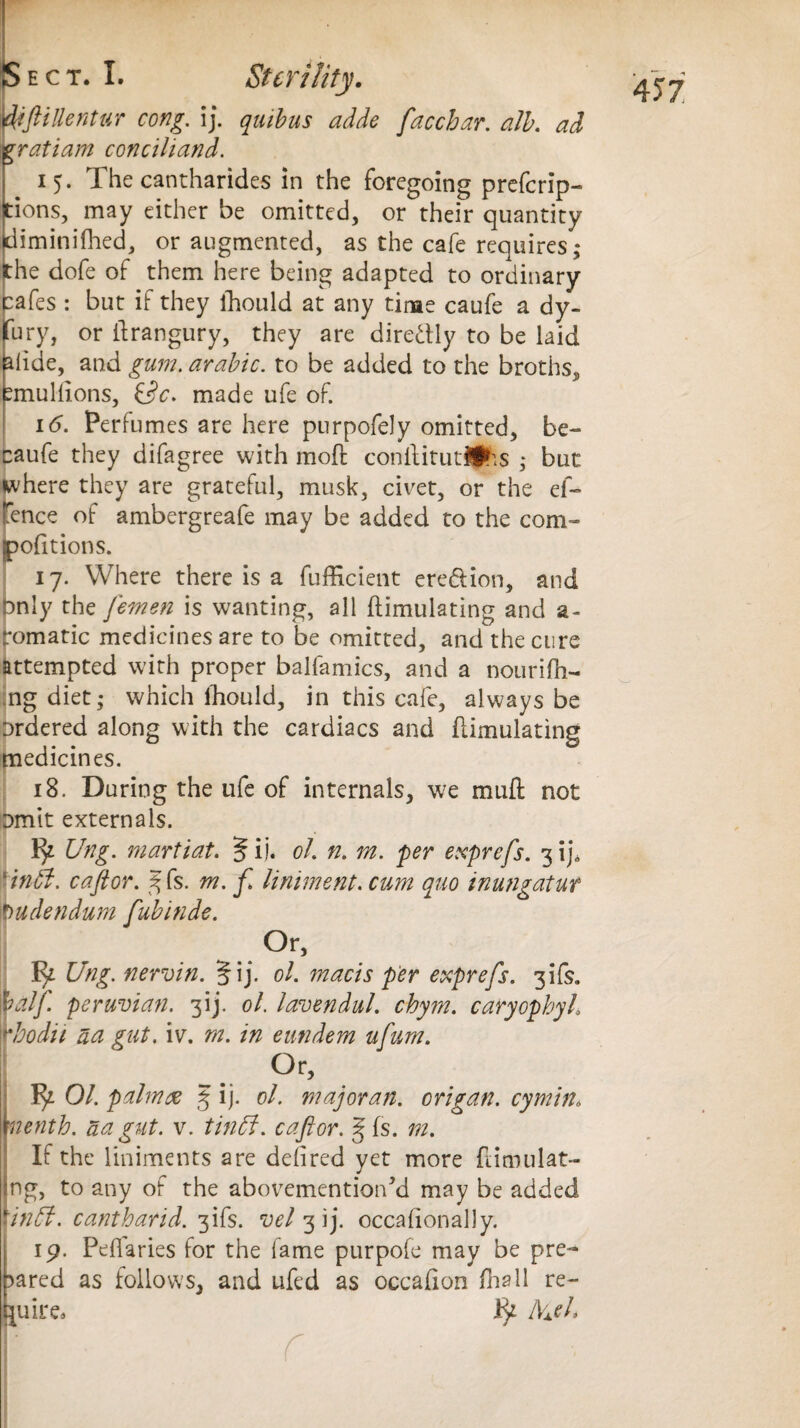 idiftillentur cong. ij. quibus adde facchar. alb. ad ratiam conciliand. 15. The cantharides in the foregoing prefcrip- ions, may either be omitted, or their quantity liminifhed, or augmented, as the cafe requires,* he dofe of them here being adapted to ordinary cafes : but if they ihould at any time caufe a dy- Try, or ilrangury, they are directly to be laid lide, and gum. arable, to be added to the broths^ mullions, &c. made ufe of. 16. Perfumes are here purpofely omitted, be- caufe they difagree with mod conilitutlihs ,* but where they are grateful, musk, civet, or the el- fence of ambergreafe may be added to the com- portions. 17. Where there is a diffident ere&ion, and only the femen is wanting, all dimulating and a- romatic medicines are to be omitted, and the cure attempted with proper balfamics, and a nourifh- ng diet,* which Ihould, in this cafe, always be ordered along with the cardiacs and dimulating medicines. 18. During the ufe of internals, we mud not omit externals. Ify Ung. martiat. § ij. oh n. m. per exprefs. 3 ij, * intit. cafior. %fe. m. fi liniment. cum quo inungatut Pudendum fubinde. ..Or, Ung. nervin. §ij. oh macis per exprefs. 3ifs. half, peruvian. 3ij. oh lavendul. chym. caryophyh rbodit aa gut. iv. m. in eundem ufum. Or, ^ Oh palmx ij. ol. majoran. origan, cymin, If the liniments are deiired yet more dimulat- ng, to any of the abovementiodd may be added \in5f. cantharid. 3ifs. vel 3 ij. occadonally. 19. Peflaries for the lame purpofe may be pre- ared as follows, and ufed as occafion Tall re- uire. IVxd 4 57.