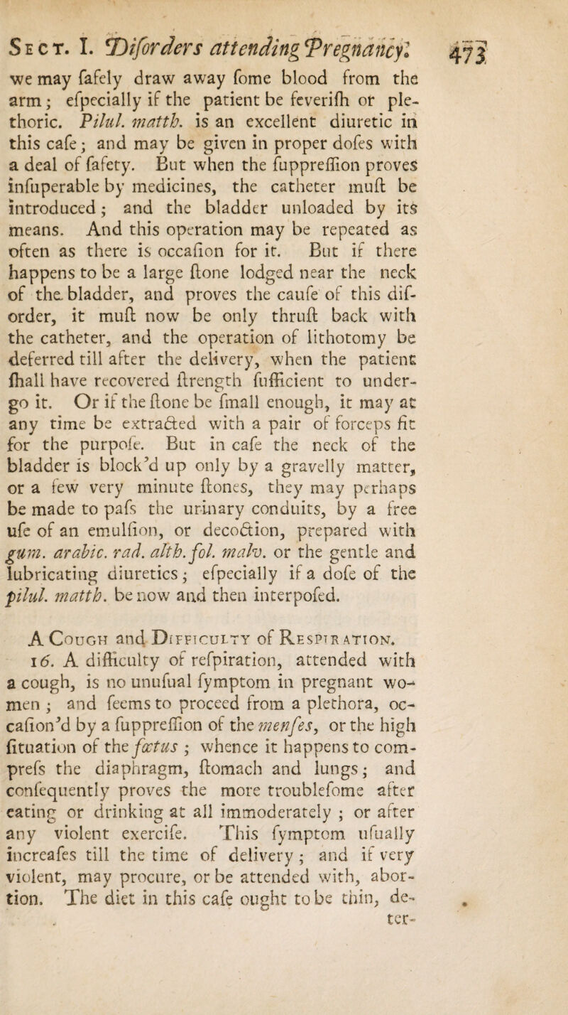 we may fafely draw away fome blood from the arm; efpecially if the patient be feveriffi or ple¬ thoric. Pilul. matth. is an excellent diuretic in this cafe; and may be given in proper dofes with a deal of fafety. But when the fuppreffion proves infuperable by medicines, the catheter muft be introduced; and the bladder unloaded by its means. And this operation may be repeated as often as there is occaiion for it. Blit if there happens to be a large (lone lodged near the neck of the. bladder, and proves the caufe of this dif- order, it mud now be only thrud back with the catheter, and the operation of lithotomy be deferred till after the delivery, when the patient fhall have recovered ilrength diffident to under¬ go it. Or if the done be dnall enough, it may at any time be extracted with a pair of forceps fit for the purpoie. But in cafe the neck of the bladder is block’d up only by a gravelly matter, or a few very minute dones, they may perhaps be made to pafs the urinary conduits, by a free life of an emulfion, or deception, prepared with gum. arabic. rad. alth.fol. malv. or the gentle and lubricating diuretics; efpecially ifadofeof the pilul. matth. be now and then interpofed. A Cough and Difficulty of Respiration. id. A difficulty of refpiration, attended with a cough, is no unufual fymptom in pregnant wo-* men ; and feems to proceed from a plethora, oc- cafionM by a fuppreffion of the menfes, or the high fituation of the foetus ; whence it happens to com- prefs the diaphragm, domach and lungs; and confequently proves the more troublefome after eating or drinking at all immoderately ; or after any violent exercife. This fymptom ufuaily increafes till the time of delivery ; and if very violent, may procure, or be attended with, abor¬ tion. The diet in this cafe ought to be thin, de-