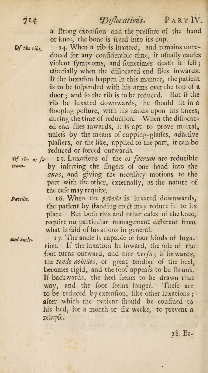 7*4 DiJIocaiiorisPart IV* a ftrong extenfion and the preffure of the hand or knee, the bone is freed into its cup. Of the ribs* 14. When a rib is luxated, and remains unre¬ duced for any confklerabie time, it ufually caufes violent fymptoms, and fometimes death it felf; efpecially when the diflocated end flies inwards. If the luxation happen in this manner, the patient is to be fufpended with his arms over the top of a door ; and fo the rib is to be reduced. But if the rib be luxated downwards, he fhould fit in a {looping pofture, with his hands upon his knees* during the time of reduction. When the diflocat¬ ed end flies inwards, it is apt to prove mortal, unlefs by the means of cupping-glades, adheilve plaflers, or the like, applied to the part, it can be reduced or forced outwards. Of ttos os fi” i 5- Luxations of tne os J'acTiifyi- arc reducible €tum» by inferring the fingers of one hand into the anuSy and giving the neceffary motions to the part with the other, externally, as the nature of the cafe may require. Patella* 16. When the patella is luxated downwards, the patient by {landing erecl may reduce it to its place. But both this and other cafes of the knee, require no particular management different from what is faid of luxations in general. mdanck* 17. The ancle is capable of four kinds of luxa¬ tion. If the luxation be inward, the foie of the foot turns outward, and vice verfa • if forwards, the tendo acbilles, or great tendon of the heel, becomes rigid, and the foot appears to be fhmnk. If backwards, the heel feems to be drawn that way, and the foot feems longer. Thefe are to be reduced by extenfion, like other luxations ; after which the patient fhould be confined to his bed, for a month or fix weeks, to prevent a relapfe* 18. Be-