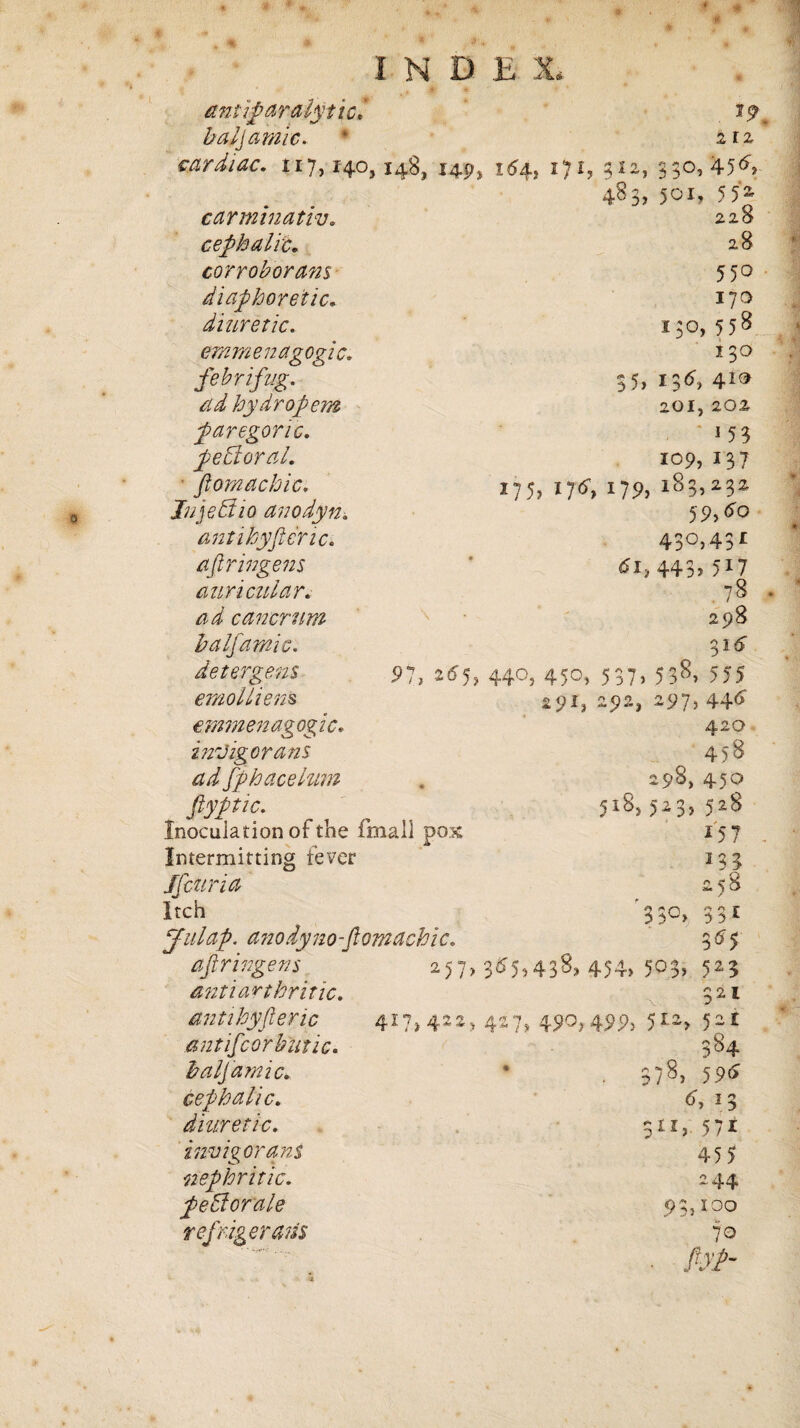 antiparaiyuc* 19 baljamic. * 2T2 cardiac. 1x7,14.0,148, 149, 164, 171, 5x2, 350,456. 483, 501, 55; 1C. carmtnatw. cephalic. corroborant diaphoretic. diuretic, emmenagogi febrifug. ad hydropem paregoric, pebloral. flora a chic. Jnjeffio anodyn. antihyfteric. aflringens auricular, ad cancrum baljamic. detergent emollient emmenagogi c. inrJigorans ad fphacelum flyptic. Inoculation of the fmall pox Intermitting fever S[curia Itch 228 28 550 17a i;o, 55s 130 35, 136, 4.1® 201,202 ' <5? 109, 137 *?5> IJ6, 179> l83.232 59,4o 430,431 443> 5 ^ 7 78 298 31 £ S>7, ^5> 44°) 45©> S37> 53^> 555 29^ 292* 297, 44<> 420 458 298,450 518, ,-23,528 157 133 2 si Julap. anodyno-ftomachic. 3S5 aflringens 257, 3^5,438, 454, 503,523 Antiart hritic. 321 antihyfteric 417, 422, 427, 490, 499> 512, 52 £ ant if cor hut ic. 5^4 baljamic. * 378, 595 cephalic. 6, 13 diuretic. SIX; 571 invigor ans 455 nephritic. 244 peffiorale 93,100 refrigerant 70