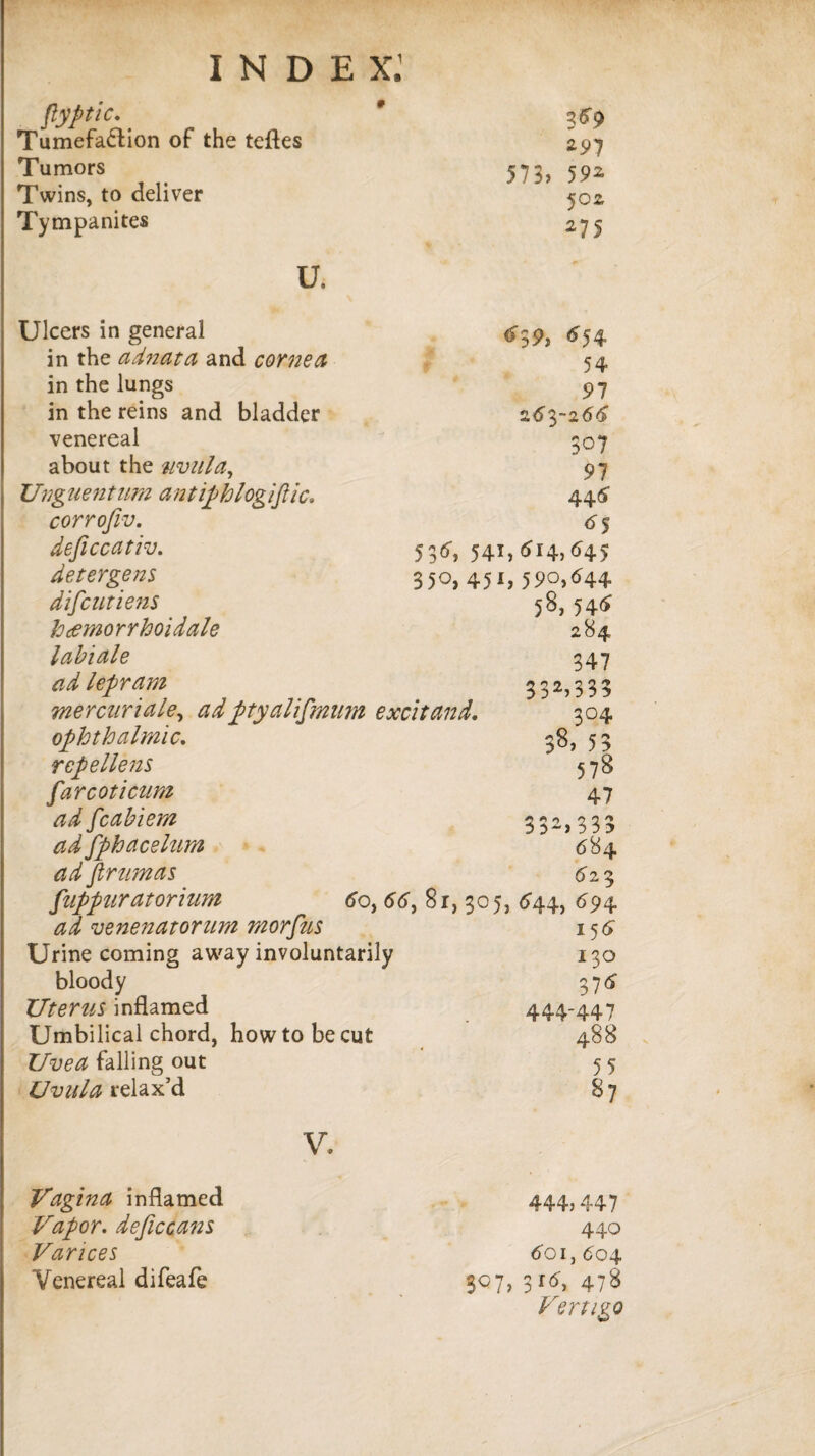 flyptic. _ 3*9 Tumefaction of the teftes 297 Tumors 573> 592 Twins, to deliver 502, Tympanites 27S u. Ulcers in general *39> *54 in the adnata and corned 54 in the lungs 97 in the reins and bladder 'j.6yi66 venereal 507 about the uvula. 97 Unguentu?n ant iphlogiflic* 44* corrofiv. <55 deficcativ. 536, 541,<514, <545 detergens 350, 451,590,644 diflcutiens 58, 546 heemorrhoidale 284 labiale 347 ad lepram 332>333 mercnriale, ad ptyaliflmim excitand. 304 ophthalmic* 38.53 rep el lens 578 far cot i cum 47 ad fcabiem 332> 333 684 ad fphacelum ad firumas 6 23 fnppuratoriuM <5o, 66, 8r, 3°5> <*44, <>94 ad venenatorum morfus 158 Urine coming away involuntarily 130 bloody 37* Uterus inflamed 444-447 Umbilical chord, how to be cut 488 Uvea falling out 55 Uvula relax’d 87 V. Vagina inflamed 444) 447 Vapor. deficcans 440 Varices 601, 604 Venereal difeafe 307, 3r8, 478 Vertigo