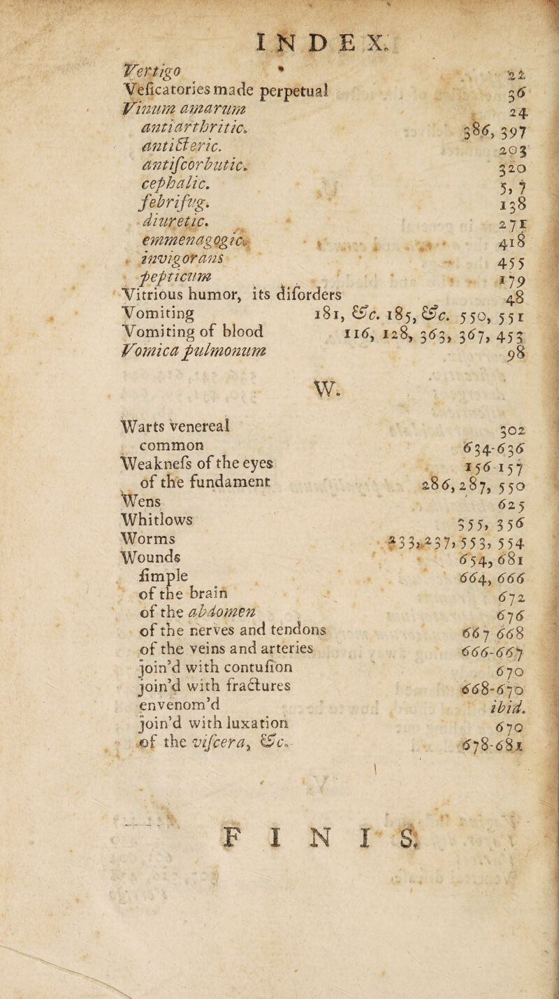 Vertigo * Veficatoriesmade perpetual Vinum amarum anti arthritic ant iffieric, tint if cor but ic. cephalic. fe.br ifug\ diuretic. emmenagogic, invigorans pepticum Vitrious humor, its diforders Vomiting 181, 185, ££4. Vomiting of blood 116, 128* 343, Vomica fulrnonum 2± 5^ 24, 3^4, 397 203 320 5, 7 138 271 418 455 *79 48 550, 551 3^7> 453 98 w. Warts venereal common Weaknefs of the eyes of the fundament Wens Whitlows Worms Wounds limple of the brain of the abdomen of the nerves and tendons of the veins and arteries join’d with contufion join’d with fractures envenom’d join’d with luxation of the vifcertiy &c« 302 434-434 157 286', 287, 550 6 25 3 55, 3 5<£ 2 3 3? 2 3 7, 55 3, 5 54 6^54, 48i 444, <544 4 72 474 4$ 7 448 444-447 4 70 448-470 ibid. 470 478-481