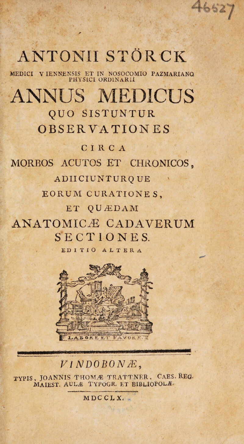 #f% ■JL «?>•> ANTONII STORCK MEDICI VIENNENSIS ET IN NOSOCOMIO PAZMARIANQ PHYSICI ORDINARII ANNUS MEDICUS QUO SISTUNTUR OBSERVATIONES CIRCA MORBOS ACUTOS ET CHRONICOS, ADIICIUNTURQ UE EORUM CURATIONES, ET QUADAM ANATOMICAE CADAVERUM SECTIONES. EDITIO ALTERA m VINDOBONM, TYPIS, JOANNIS THOAEE TRATTNER, CaES. REO, MAIEST. AUL^ TYPOGR. ET BIBLIOPOLA MDCCLX,