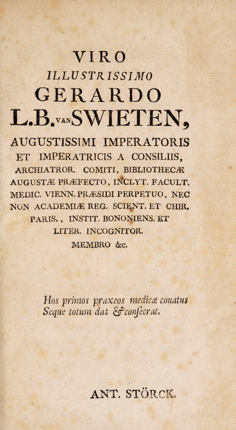 VIRO illustrissimo GERARDO L.B.-SWIETEN, AUGUSTISSIMI IMPERATORIS ET IMPERATRICIS A CONSILIIS, ARCHIATROR. COMITI, BIBLIOTHECAE AUGUSTAE PRjEFECTO, iNCLYT. FACULT. MEDIC. VIENN. PRAESIDI PERPETUO, NEC NON ACADEMIAE REG. SCIENT. ET CHIR. PARIS., INSTIT. BONONIENS. ET LITER. 1NCOGNITOR. MEMBRO &c. Hos primos praxeos medica conatus Seque totum dat ^fconjecrat. ANT. STORCIt