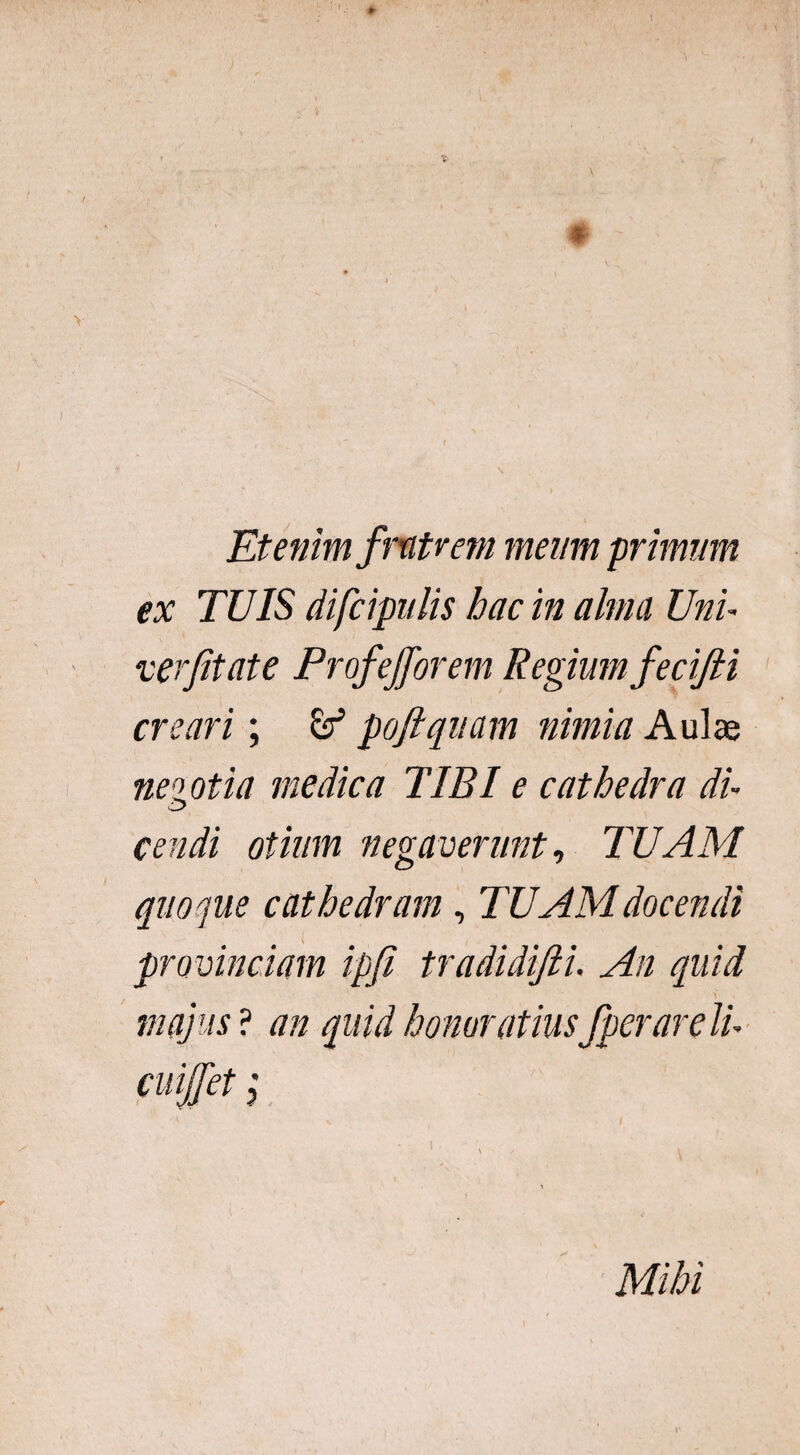 V > \ Etenim fratrem meum primum ex TUIS difcipnlis hac in alma Uni verjitate Profefforem Regium fecifii creari; & poftquam nimia Aulae negotia medica TIBI e cathedra di- cendi otium negaverunt, TUAM quoque cathedram, TUAM docendi provinciam ipji tradidifii. An quid majus ? an quid honoratius fperareli- cuiffet;