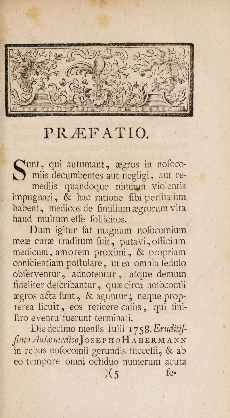PRiEFATIO. Sunt, qui autumant, segros in nofoco miis decumbentes aut negligi, aut re¬ mediis quandoque nimiam violentis impugnari, & hac ratione libi perfuafum habent, medicos de fimilium aegrorum vita haud multum e!Te follicitos. D um igitur fat magnum nofocomium meae curae traditum fuit0 putavi ^oificium medicum, amorem proximi 9 & propriam confcientiam poftulare, ut ea omnia iedulo obferventur,, adnotentur , atque demum fideliter defcribanturquae circa nofocomii aegros abta funt 9 & aguntur; neque prop- terea licuit 9 eos reticere cafus , qui fini- ftro eventu fuerunt terminati. Die decimo menfis Iulii 1758. Ernditij- fimo Aula medicoj osephoHabeumann in rebus nofocomii gerundis fuccelii9 & ab eo tempore omni obtiduo numerum acuta )(5 fe*