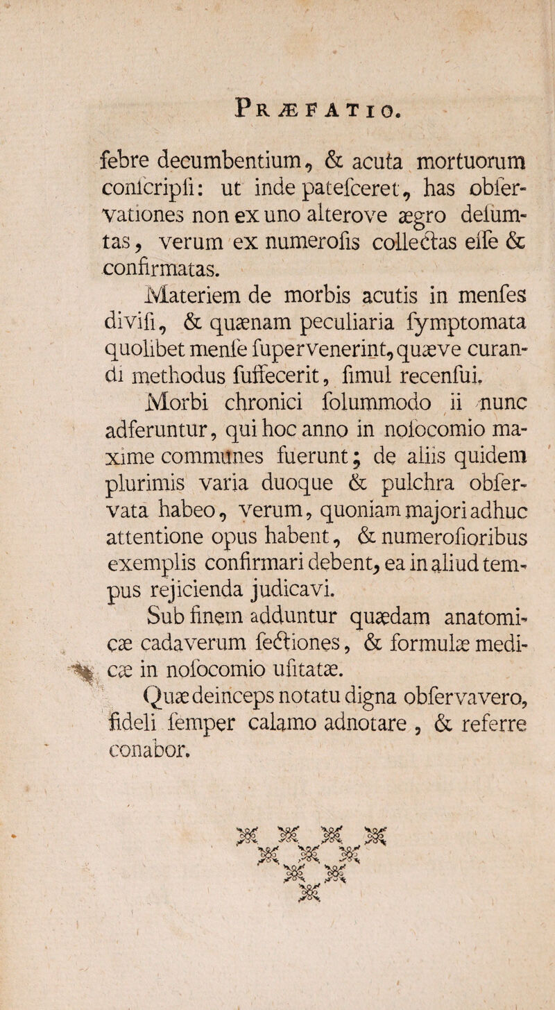 febre decumbentium, & acuta mortuorum Conlcripfi: ut inde patefceret, has obier- vationes non ex uno alterove aegro deium- tas, verum ex numerofis collectas eife & confirmatas. Materiem de morbis acutis in menfes divifi, & quaenam peculiaria fymptomata quolibet menle fupervenerint,quaeve curan¬ di methodus fuffecerit, fimul recenfui. Morbi chronici folummodo ii nunc adferuntur, qui hoc anno in nolocomio ma¬ xime communes fuerunt; de aliis quidem plurimis varia duoque & pulchra obfer- vata habeo, verum, quoniam majori adhuc attentione opus habent, & numeratioribus exemplis confirmari debent, ea in aliud tem¬ pus rejicienda judicavi. Sub finem adduntur quaedam anatomi¬ cae cadaverum feftiones, & formulae medi¬ ci eae in nofocomio ufitatae. Quae deinceps notatu digna obfervavero, fideli femper calamo adnotare , & referre conabor.