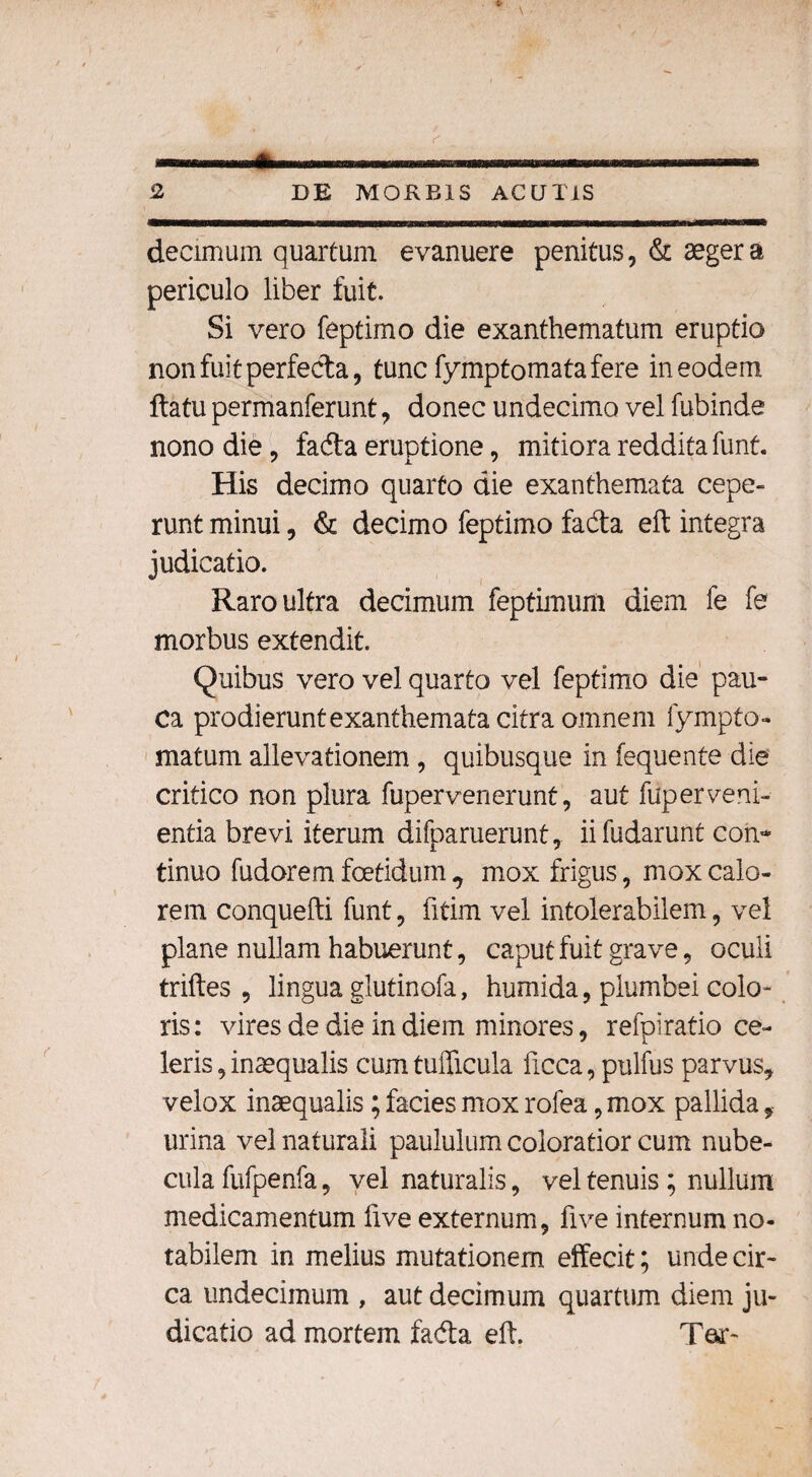 decimum quartum evanuere penitus, & aeger a periculo liber fuit. Si vero feptimo die exanthematum eruptio non fuit perfecta, tunc fymptomata fere in eodem flatu permanferunt, donec undecimo vel fubinde nono die, fada eruptione, mitiora reddita funt. His decimo quarto die exanthemata cepe¬ runt minui, & decimo feptimo fada eft integra judicatio. Raro ultra decimum feptimum diem fe fe morbus extendit. Quibus vero vel quarto vel feptimo die pau¬ ca prodieruntexanthematacitraomnem fympto- matum allevationem , quibusque in fequente die critico non plura fupervenerunt, aut fuperveni¬ entia brevi iterum difparuerunt, ii fudarunt con¬ tinuo fudorem foetidum ^ mox frigus, mox calo¬ rem conquelli funt, fitim vel intolerabilem, vel plane nullam habuerunt, caput fuit grave, oculi triftes , lingua glutinofa, humida, plumbei colo¬ ris: vires de die in diem minores, refpiratio ce¬ leris, inaequalis cum tudicula ficca, pulfus parvus, velox inaequalis; facies mox rolea, mox pallida, urina vel naturali paululum coloratior cum nube¬ cula fufpenfa, vel naturalis, vel tenuis; nullum medicamentum five externum, fi ve internum no¬ tabilem in melius mutationem effecit; unde cir¬ ca undecimum , aut decimum quartum diem ju¬ dicatio ad mortem fada eft. Tea*-