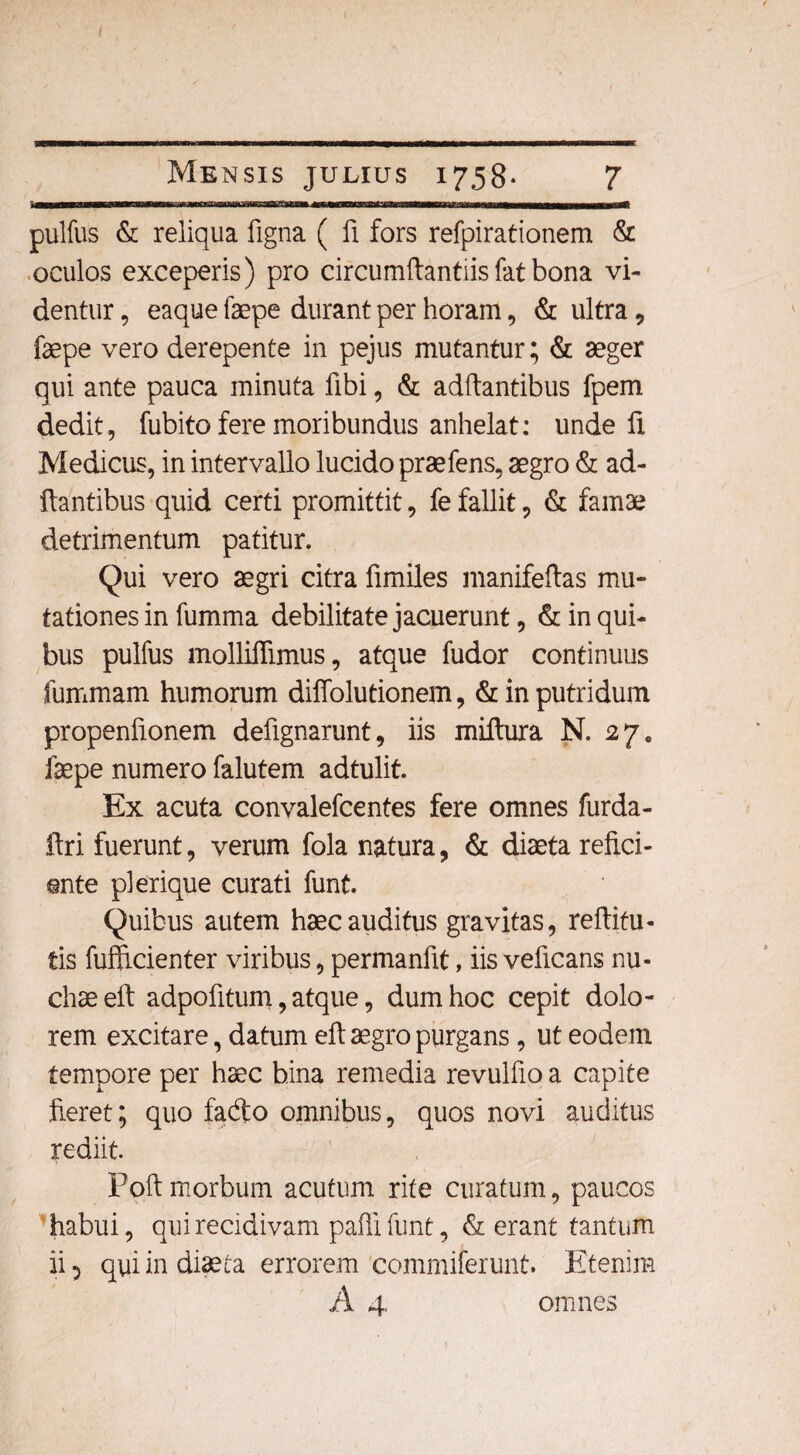 pulfus & reliqua figna ( fi fors refpirationem & oculos exceperis) pro circumftantiisfatbona vi¬ dentur , eaque faepe durant per horam, & ultra, faepe vero derepente in pejus mutantur; & aeger qui ante pauca minuta fibi, & aditantibus fpem dedit, fubito fere moribundus anhelat: unde fi Medicus, in intervallo lucido praefens, aegro & ad¬ itantibus quid certi promittit, fe fallit, & famae detrimentum patitur. Qui vero aegri citra fimiles manifeftas mu- tationesin fumma debilitate jacuerunt, & in qui¬ bus pulfus molliflimus, atque fudor continuus fummam humorum diffolutionem, & in putridum propenfionem defignarunt, iis miltura N. 27. faepe numero falutem adtulit. Ex acuta convalefcentes fere omnes furda- ftri fuerunt, verum fola natura, & diaeta refici¬ ente pl erique curati funt. Quibus autem haec auditus gravitas, reftifu- tis fufftcienter viribus, permanfit, iis veficans nu¬ chae eft adpofitum, atque, dum hoc cepit dolo¬ rem excitare, datum eft aegro purgans, ut eodem tempore per haec bina remedia revulfio a capite Jieret; quo fado omnibus, quos novi auditus rediit. Poft morbum acutum rite curatum, paucos habui, qui recidivam paffi funt, & erant tantum ii 5 qui in diaeta errorem commiferunt. Etenim A 4, omnes