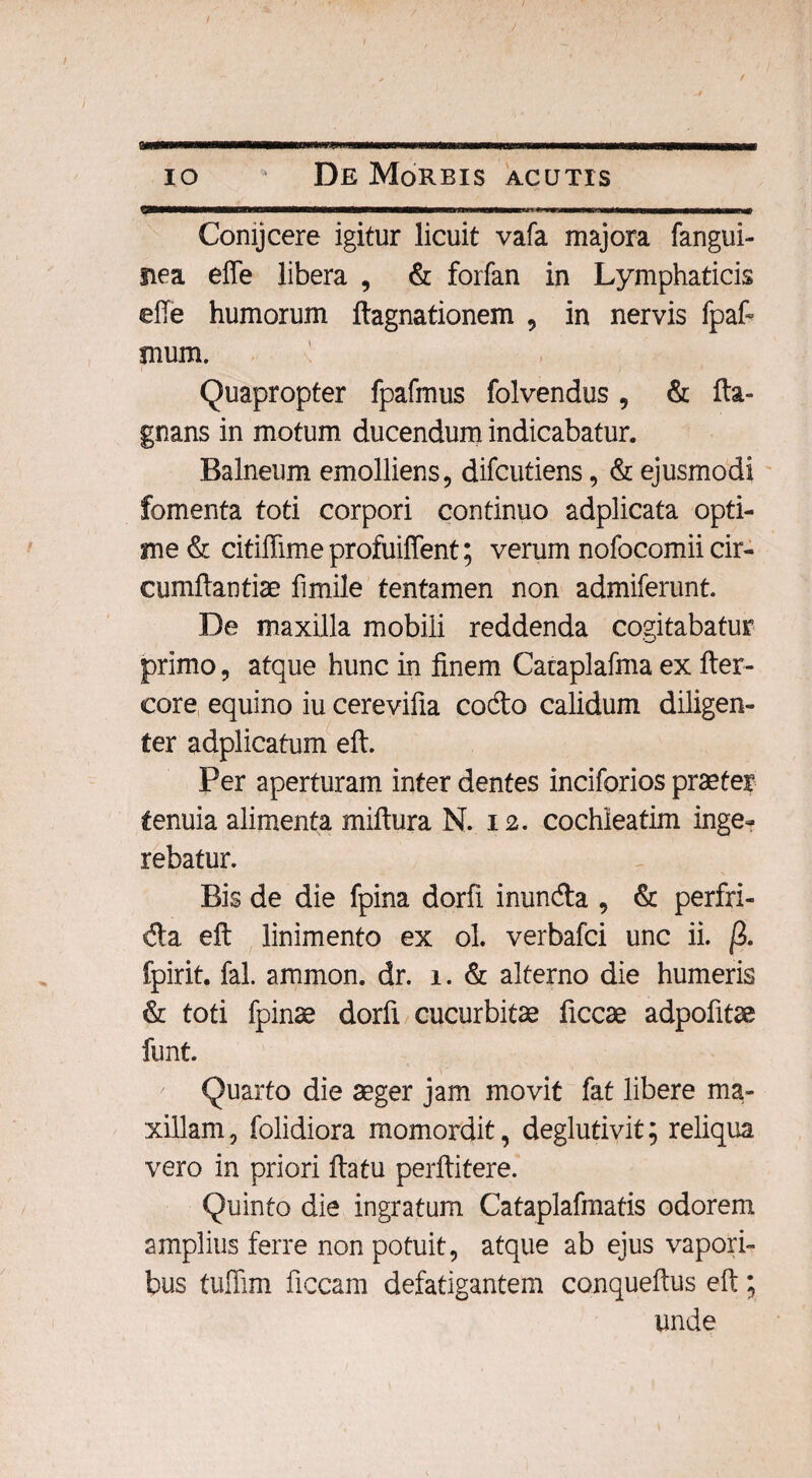 mmvtnmnnmmmwm* i i ■ ii iiwm io De Morbis acutis Comjcere igitur licuit vafa majora fangui- fiea effe libera , & forfan in Lymphaticis effe humorum flagnationem , in nervis fpaff mum. Quapropter fpafmus folvendus, & fta- gnans in motum ducendum indicabatur. Balneum emolliens, difcutiens, & ejusmodi fomenta toti corpori continuo adplicata opti¬ me & citiffime profuiffent; verum nofocomii cir¬ cumflandae fimile tentamen non admiferunt. De maxilla mobili reddenda cogitabatur primo, atque hunc in finem Cataplafma ex fler- core equino iu cerevifia codo calidum diligen¬ ter adplicatum eft. Per aperturam inter dentes inciforios praeter tenuia alimenta miliura N. 12. cochleatim inge¬ rebatur. Bis de die fpina dorfi inunda , & perfri- da eft linimento ex ol. verbafci unc ii. /3. fpirit. fal. ammon. dr. 1. & alterno die humeris & toti fpinae dorfi cucurbitae ficcae adpofitae funt Quarto die aeger jam movit fat libere ma¬ xillam, folidiora momordit, deglutivit; reliqua vero in priori flatu perflitere. Quinto die ingratum Cataplafmatis odorem amplius ferre non potuit, atque ab ejus vapori¬ bus tuffim ficcam defatigantem conqueflus eft; unde