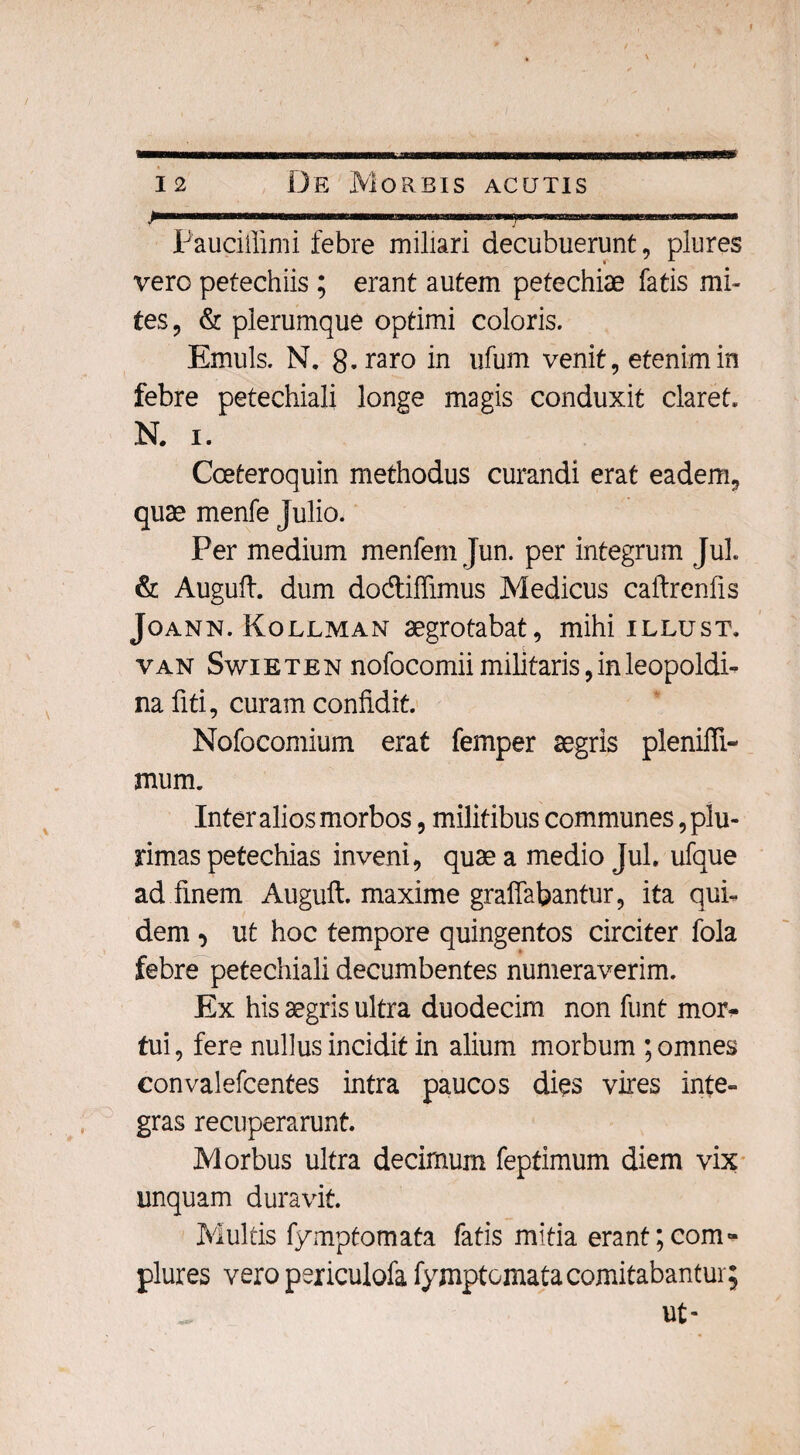 Paucifiimi febre miliari decubuerunt, plures vero petechiis; erant autem petechiae fatis mi¬ tes, & plerumque optimi coloris. Emuls. N. 8. raro in ufum venit, etenim in febre petechiali longe magis conduxit claret. N. i. Coeteroquin methodus curandi erat eadem, quae menfe Julio. Per medium menfem Jun. per integrum Jul. & Auguft. dum dodiffimus Medicus caftrenfis Joann. Kollman aegrotabat, mihi illust. van Swieten nofocomii militaris,inleopoldi- nafiti, curam confidit. Nofocomium erat femper aegris plenifli- mum. Inter alios morbos, militibus communes plu¬ rimas petechias inveni, quae a medio Jul. ufque ad finem Auguft. maxime graffabantur, ita qui¬ dem , ut hoc tempore quingentos circiter fola febre petechiali decumbentes numeraverim. Ex his aegris ultra duodecim non funt mor* tui, fere nullus incidit in alium morbum ; omnes convalefcentes intra paucos dies vires inte¬ gras recuperarunt. Morbus ultra decimum feptimum diem vix unquam duravit. Multis fymptomata fatis mitia erant ;com- plures vero periculofa fymptomata comitabantur; ut-