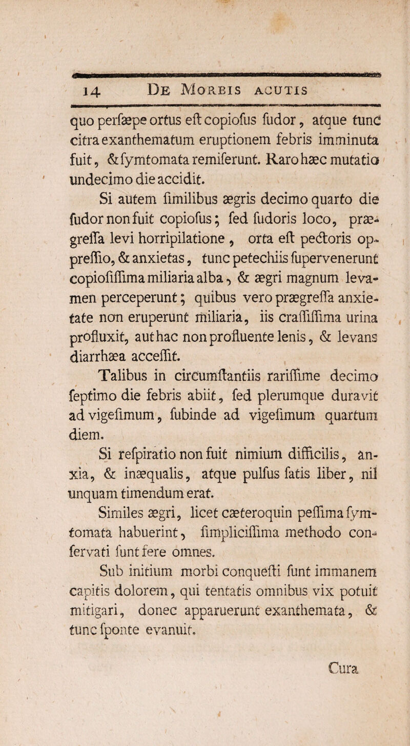 4Rv«MWMM|>IBnWrtWOVMiniMNM| ■ quo perfaepe ortus eftcopiofus fudor, atque tunc citra exanthematum eruptionem febris imminuta fuit, & fymtomata remiferunt. Raro haec mutatio undecimo die accidit. Si autem fimilibus aegris decimo quarto die fudor non fuit copiofus; fed fudoris loco, prae- greffa levi horripilatione , orta eft pedtoris op- preffio, & anxietas, tunc petechiis fupervenerunt copioftflima miliaria alba •> & aegri magnum leva¬ men perceperunt; quibus vero praegrefla anxie¬ tate non eruperunt miliaria, iis crafliffima urina profluxit, aut hac non profluente lenis, & levans diarrhaea acceflit. Talibus in circumflandis rariflime decimo 0 feptimo die febris abiit, fed plerumque duravit advigefimum, fubinde ad vigelimum quartum diem. Si refpiratio non fuit nimium difficilis, an¬ xia, & inaequalis, atque pulfus fatis liber, nil unquam timendum erat Similes aegri, licet caeteroquin peflimafym- fomata habuerint •> flmplicifiima methodo com fervati funtfere omnes. Sub initium morbi conquefti funt immanem capitis dolorem, qui tentatis omnibus vix potuit mitigari, donec apparuerunt exanthemata, & tunc fponte evanuit. Cura