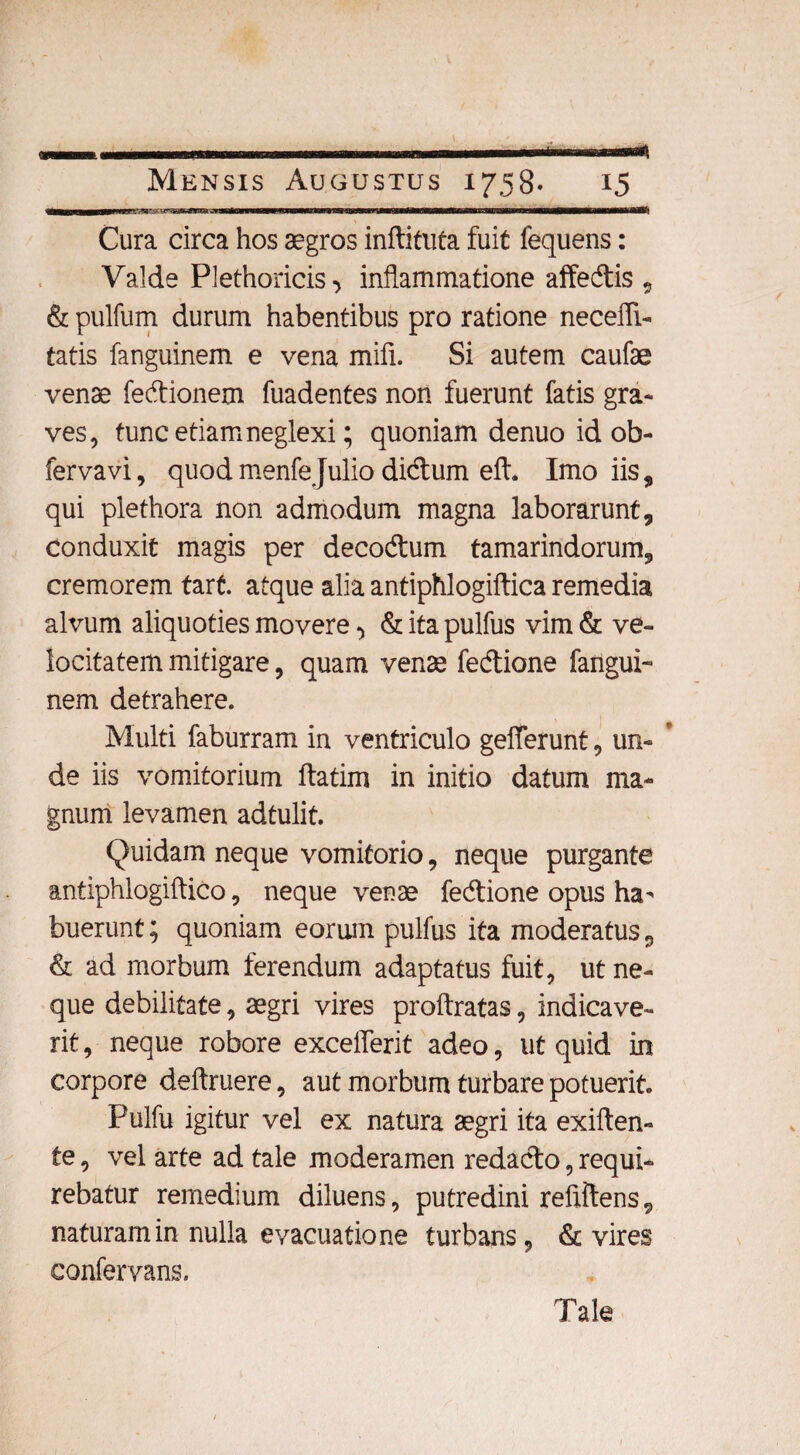Cura circa hos aegros inftituta fuit fequens: Valde Plethoricis ■> inflammatione affedis , & pulfum durum habentibus pro ratione necefli- tatis fanguinem e vena mifi. Si autem caufae venae fedionem fuadentes non fuerunt fatis gra¬ ves, tunc etiam neglexi; quoniam denuo id ob- fervavi, quod menfeJulio didum eft. Imo iis, qui plethora non admodum magna laborarunt, conduxit magis per decodum tamarindorum, cremorem tart. atque alia antiphlogiftica remedia alvum aliquoties movere •> & ita pulfus vim & ve¬ locitatem mitigare, quam venae fedione fangui¬ nem detrahere. Multi faburram in ventriculo gefferunt, un- ’ de iis vomitorium ftatim in initio datum ma¬ gnum levamen adtulit. Quidam neque vomitorio, neque purgante antiphlogiftico, neque venae fedione opus ha¬ buerunt ; quoniam eorum pulfus ita moderatus 9 & ad morbum ferendum adaptatus fuit, ut ne¬ que debilitate, aegri vires proftratas, indicave¬ rit, neque robore exceflerit adeo, ut quid in corpore deftruere, aut morbum turbare potuerit. Pulfu igitur vel ex natura aegri ita exiften- te, vel arte ad tale moderamen redado, requi¬ rebatur remedium diluens, putredini refiftens, naturam in nulla evacuatione turbans, & vires confervans. Tale