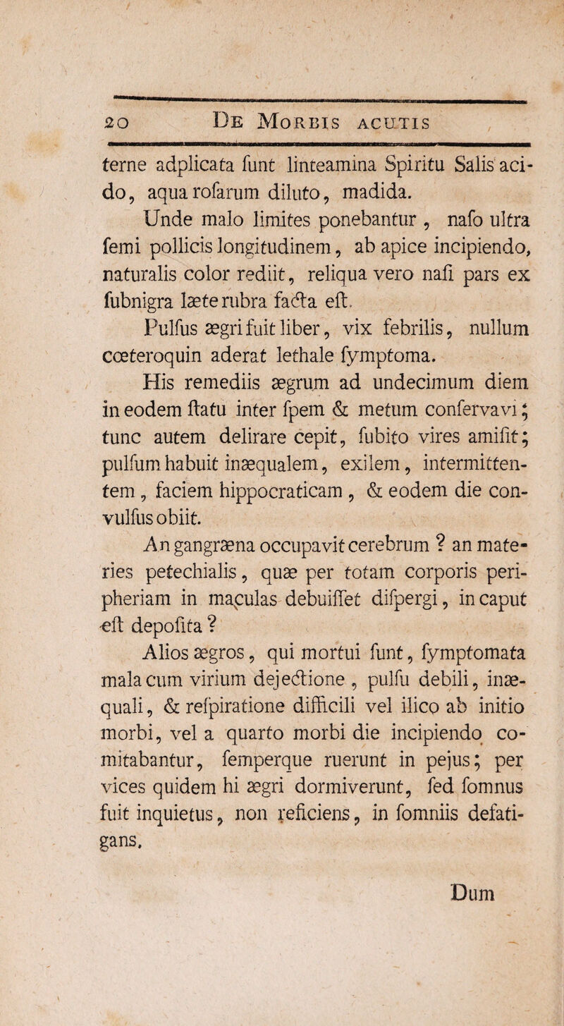 terne adplicata funt linteamina Spiritu Salis aci¬ do, aqua rofarum diluto, madida. Unde malo limites ponebantur , nafo ultra femi pollicis longitudinem, ab apice incipiendo, naturalis color rediit, reliqua vero nafi pars ex fubnigra laete rubra fada effi Pulfus aegri fuit liber, vix febrilis, nullum coeteroquin aderat lethale fymptoma. His remediis aegrum ad undecimum diem in eodem flatu inter fpem & metum conferva vi; tunc autem delirare cepit, fubito vires amifit; pulfumhabuit inaequalem, exilem, intermitten¬ tem , faciem hippocraticam , & eodem die con- vulfus obiit An gangraena occupavit cerebrum ? an mate¬ ries petechialis, quae per totam corporis peri- pheriam in mapulas debuiffet difpergi, in caput -eft depofita ? Alios aegros, qui mortui funt, fymptomata malacum virium deje&ione , pulfu debili, inae¬ quali , & refpiratione difficili vel ilico ab initio morbi, vel a quarto morbi die incipiendo co¬ mitabantur, femperque ruerunt in pejus; per vices quidem hi aegri dormiverunt, fed fomnus fuit inquietus, non reficiens, in fomniis defati¬ gans. Dum