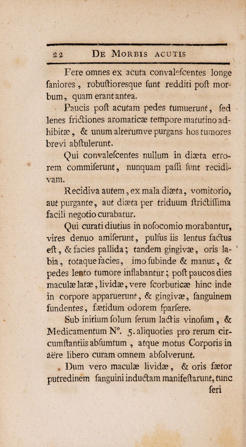 Fere omnes ex acuta convalefcentes longe faniores , robuftioresque funt redditi poli mor¬ bum, quam erant antea. Paucis poft acutam pedes tumuerunt, fed lenes fridiones aromaticae tempore matutino ad¬ hibita?, & unum alterum ve purgans hos tumores brevi abftulerunt. f . i i ■ Qui convalefcentes nullum in diaeta erro¬ rem commiferunt, nunquam paffi funt recidi¬ vam. Recidiva autem, ex mala diaeta, vomitorio, aut purgante, aut diaeta per triduum ftridiffima facili negotio curabatur. Qui curati diutius in nofocomio morabantur, vires denuo amiferunt, pulfus iis lentus fadus eft, & facies pallida; tandem gingivae, oris la¬ bia, fotaquefacies, imofubinde & manus, & pedes lento tumore inflabantur; poft paucos dies maculae latae, lividae, vere fcorbuticae hinc inde in corpore apparuerunt, & gingivae, fanguinem fundentes, fetidum odorem fparfere. Sub initium folum ferum ladis vinofum, & Medicamentum N°. 5.aliquoties pro rerum cir¬ cumflandis abfumtum , atque motus Corporis in aere libero curam omnem abfolverunt. , Dum vero maculae lividae, & oris fetor putredinem fanguini indudam manifeftarunt, tunc feri