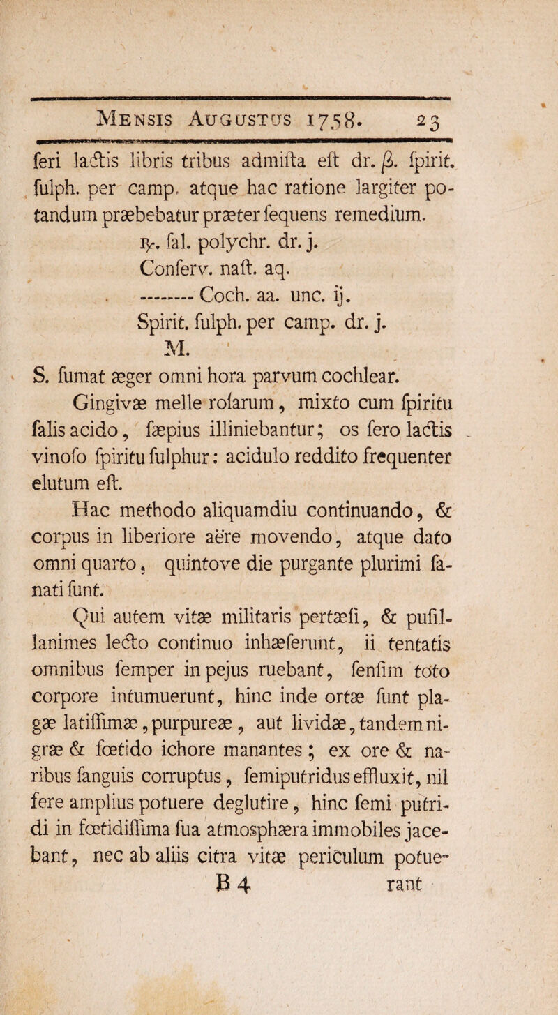 >«i wwwwawwiWHiaBWwnMMW— feri ladis libris tribus admiita eit dr. /2. fpirit. fulph. per camp, atque hac ratione largiter po¬ tandum praebebatur praeter fequens remedium. 1^. fal. polychr. dr. j. Conferv. naft. aq. .Coch. aa. unc. ij. Spirit. fulph. per camp. dr. j. M. 1 S. fumat aeger omni hora parvum cochlear. Gingivae meile rolarum , mixto cum fpiritu falis acido, faepius illiniebantur; os fero ladis vinofo fpiritu fulphur: acidulo reddito frequenter elutum eft. Hac methodo aliquamdiu continuando, & corpus in liberiore aere movendo, atque dato omni quarto, quintove die purgante plurimi fa- nati funt. Qui autem vitae militaris pertaefi, & pufil- lanimes ledo continuo inhaeferunt, ii tentatis omnibus femper inpejus ruebant, fenfim toto corpore intumuerunt, hinc inde ortae funt pla¬ gae latiffimae, purpureae, aut lividae, tandem ni¬ grae & foetido ichore manantes; ex ore & na¬ ribus fanguis corruptus, femiputriduseffluxit,nil fere amplius potuere deglutire, hinc femi putri¬ di in fcetidiffima fua atmosphaera immobiles jace¬ bant ? nec ab aliis citra vitae periculum potue- B 4 rant