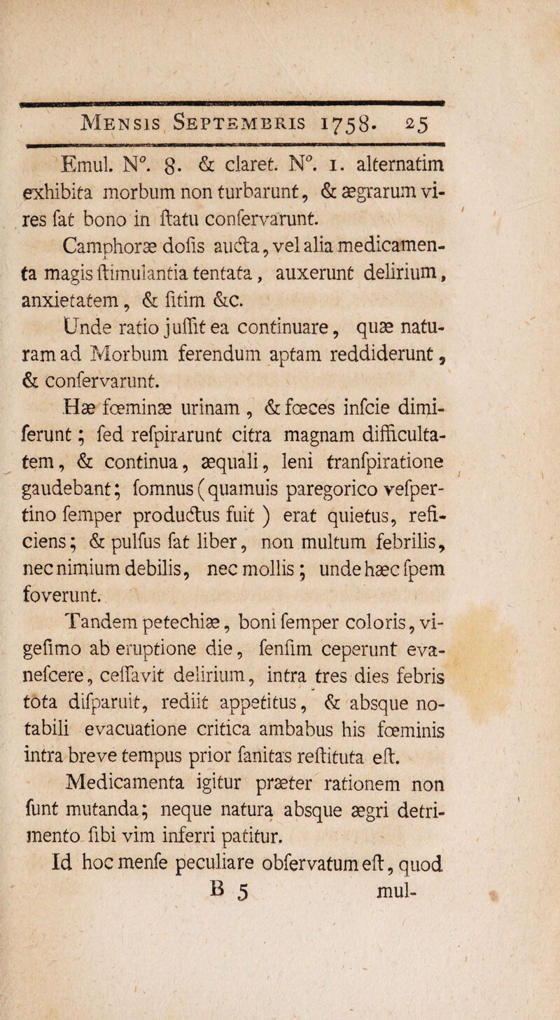 Emul. N°. 8- & claret. N°. 1. alternarim exhibita morbum non turbarunt, & aegrarum vi¬ res fat bono in ftatu confervarunt. Camphorae dofis auda, vel alia medicamen- .1. ' ta magis ftimulantia tentata, auxerunt delirium, anxietatem, & fitim &c. Unde ratio juffit ea continuare, quae natu¬ ram ad Morbum ferendum aptam reddiderunt, & confervarunt. Hae foeminae urinam , & fceces infcie dimi- ferunt; fed refpirarunt citra magnam difficulta¬ tem, & continua, aequali, leni tranfpiratione gaudebant; fomnus(quamuis paregorico vefper- tino femper produdus fuit ) erat quietus, refi¬ ciens; & pulfus fat liber, non multum febrilis, nec nimium debilis, nec mollis; unde haec fpem foverunt. Tandem petechiae, boni femper coloris, vi- gefimo ab eruptione die, fenfim ceperunt eva- nefcere, ceffavit delirium, intra tres dies febris w tota difparuit, rediit appetitus, & absque no¬ tabili evacuatione critica ambabus his fceminis intra breve tempus prior fanitas reftituta eft. Medicamenta igitur praeter rationem non funt mutanda; neque natura absque aegri detri¬ mento fibi vim inferri patitur. Id hocmenfe peculiare obfervatumeft, quod B 5 mul-
