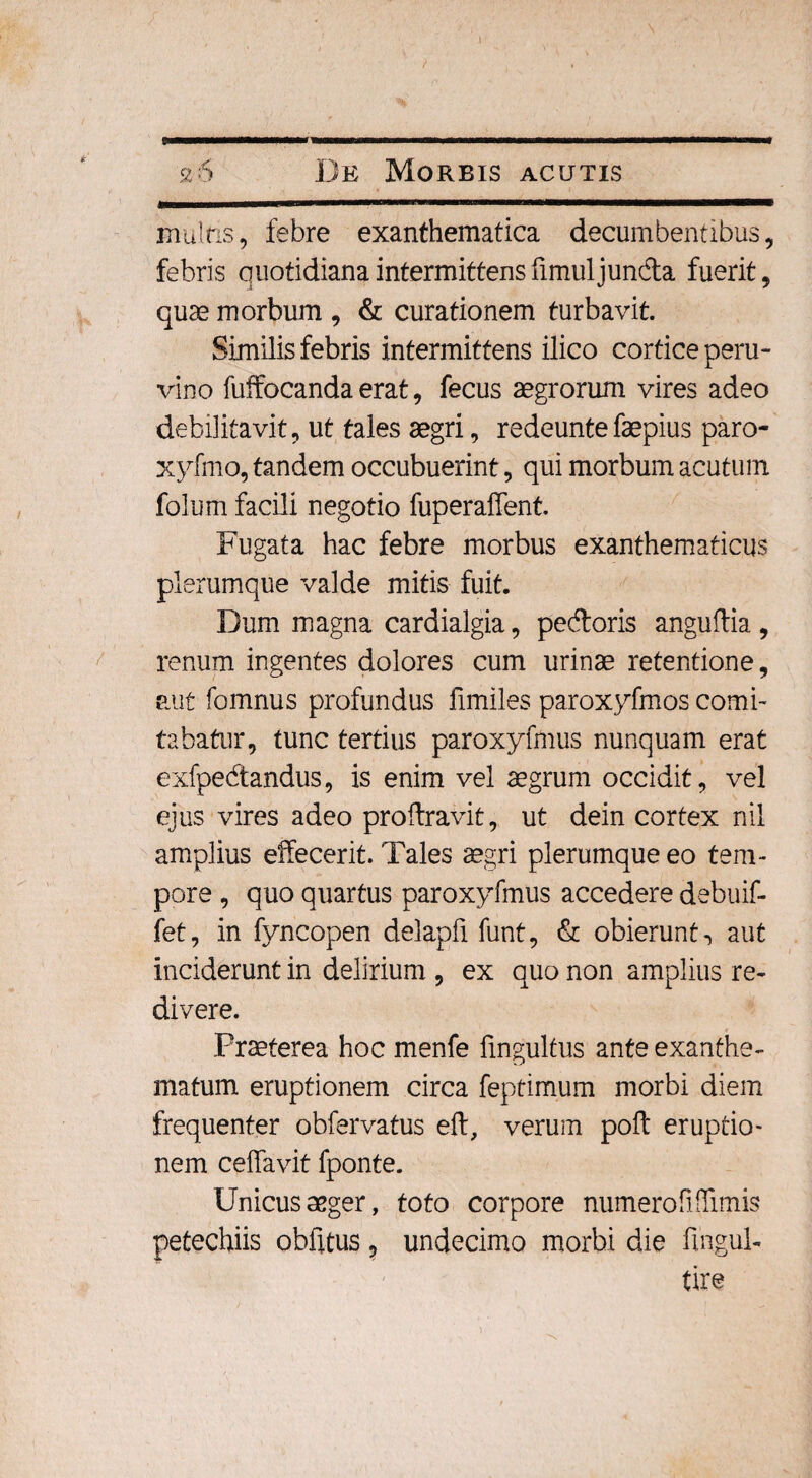 26 De Morbis acutis multis, febre exanthematica decumbentibus, febris quotidiana intermittens fimulj unda fuerit, quae morbum , & curationem turbavit. Similis febris intermittens ilico cortice peru- vino fuffocanda erat, fecus aegrorum vires adeo debilitavit, ut tales aegri, redeuntefaepius paro- xyfmo, tandem occubuerint, qui morbum acutum folum facili negotio fuperaffent. Fugata hac febre morbus exanthematicus plerumque valde mitis fuit. Dum magna cardialgia, pedoris anguftia , renum ingentes dolores cum urinae retentione, aut fomnus profundus fimiles paroxyfmos comi¬ tabatur, tunc tertius paroxyfmus nunquam erat exfpedandus, is enim vel aegrum occidit, vel ejus vires adeo proftravit, ut dein cortex nil amplius effecerit. Tales aegri plerumque eo tem¬ pore , quo quartus paroxyfmus accedere debuif- fet, in fyncopen delapfi funt, & obierunt, aut inciderunt in delirium , ex quo non amplius re¬ divere. Praeterea hoc menfe fmgultus ante exanthe¬ matum eruptionem circa feptimum morbi diem frequenter obfervatus eft, verum poff eruptio¬ nem ceffavit fponte. Unicus aeger, toto corpore numero fiffimis petechiis oblitus ? undecimo morbi die ffngul- tire