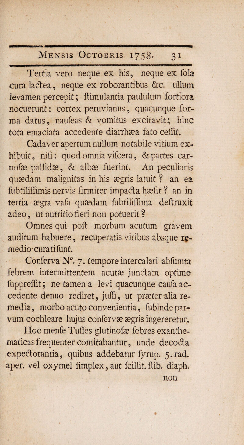 Tertia vero neque ex his, neque ex fola cura lacdea, neque ex roborantibus &c. ullum levamen percepit; ftimulantia paululum fortiora nocuerunt: cortex peruvianus, quacunque for¬ ma datus, naufeas & vomitus excitavit; hinc tota emaciata accedente diarrhaea fato ceflit. Cadaver apertum nullum notabile vitium ex- hibuit, nili: quod omnia vifcera, & partes car- nofae pallidae, & albae fuerint. An peculiaris quaedam malignitas in his aegris latuit ? an ea fubtiliffimis nervis firmiter impada haefit ? an in tertia aegra vafa quaedam fubtiliflima deftruxit adeo, ut nutritio fieri non potuerit ? Omnes qui poft morbum acutum gravem auditum habuere, recuperatis viribus absque re¬ medio-curati funt. Conferva N°. 7. tempore intercalari abfumta febrem intermittentem acutae jundam optime fuppreffit; ne tamen a levi quacunque caufa ac¬ cedente denuo rediret, juffi, ut praeter alia re¬ media, morbo acuto convenientia, fubinde par¬ vum cochleare hujus confervae aegris ingereretur. Hoc menfe Tuffes glutinofae febres exanthe¬ maticas frequenter comitabantur, unde decoda expedorantia, quibus addebatur fyrup. 5-rad. aper, vel oxymel fimplex, aut fcillit. ftib. diaph. non