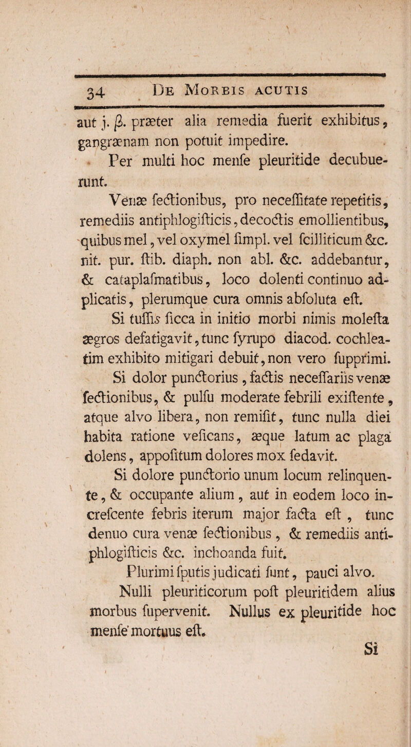 aut j. j2. praeter alia remedia fuerit exhibitus , gangraenam non potuit impedire. Per multi hoc menfe pleuritide decubue¬ runt Venae Tectionibus, pro neceffifafe repetitis, remediis antiphlogifticis, decodis emollientibus, quibus mei, vel oxymel limpl. vel fciliiticum &c. nit pur. ftib. diaph. non abi. &c. addebantur, & cataplafmatibus, loco dolenti continuo ad- plicatis, plerumque cura omnis abfoluta eft. Si tuffis ficca in initio morbi nimis molefta aegros defatigavit, tunc fyrupo diacod. cochlea¬ tim exhibito mitigari debuit,non vero fupprimL Si dolor pundorius ,fadis necefiariis venae fedionibus, & pulfu moderate febrili exiftente, atque alvo libera, non remifit, tunc nulla diei habita ratione veficans, aeque latum ac plaga dolens, appofitum dolores mox fedavit. Si dolore pundorio unum locum relinquen¬ te , & occupante alium , aut in eodem loco in- crefcente febris iterum major fada eft , tunc denuo cura venae fedionibus , & remediis anti- phlogifticis &c. inchoanda fuit. Plurimi fputis judicati funt, pauci alvo. Nulli pleuriticorum poft pleuritidem alius morbus fupervenit. Nullus ex pleuritide hoc menfe'mortuus eft* Si /