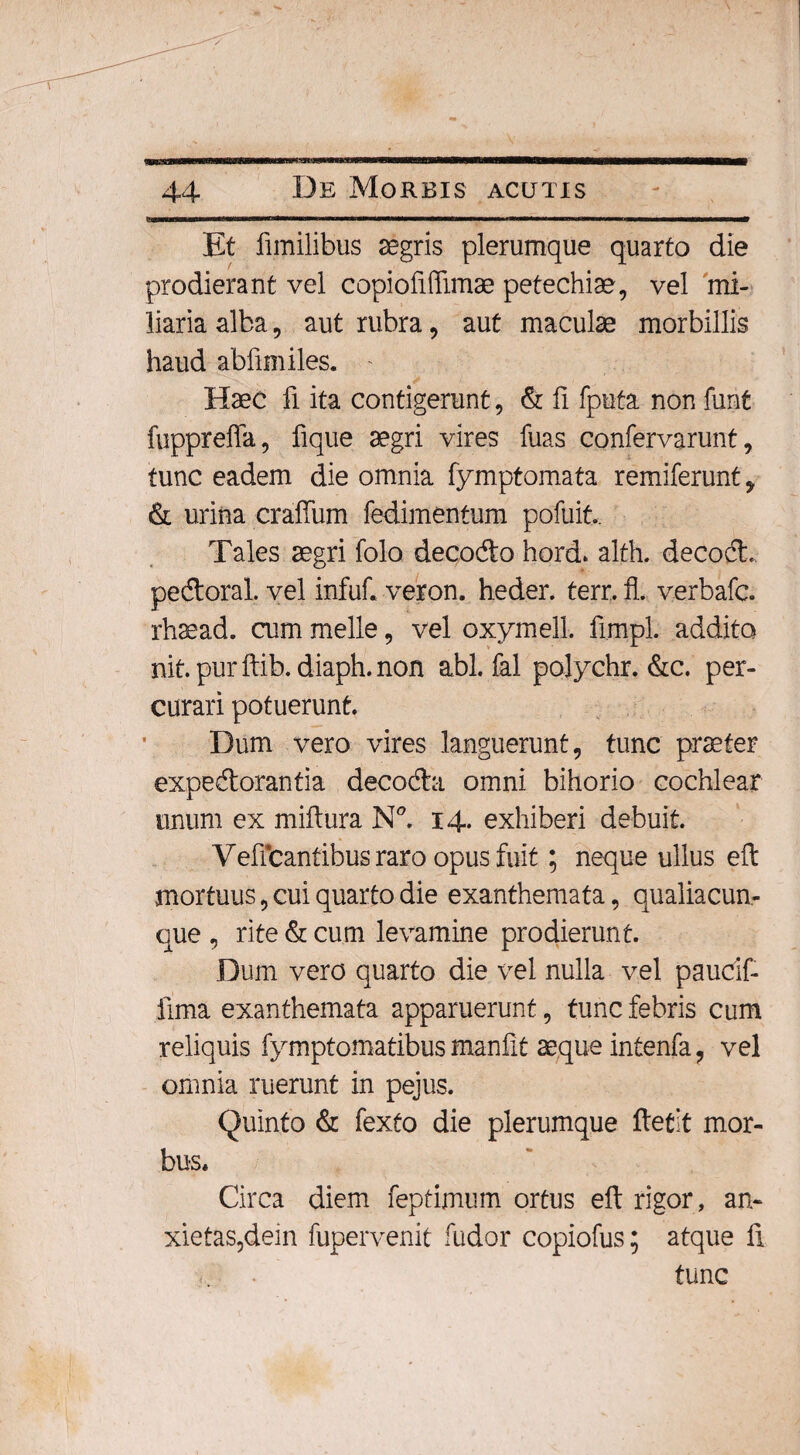 Et fimilibus aegris plerumque quarto die prodierant vel copiofiffimae petechise, vel mi¬ liaria alba, aut rubra, aut maculae morbillis haud abfimiles. Haec fi ita contigerunt, & fi fputa non funt fuppreffa, fique aegri vires fuas confervarunt, tunc eadem die omnia fymptomata remiferunt, & urina craffum fedimentum poftiit. Tales aegri folo decodo hord. alth. decod. pedoral. vel infuf. veron. heder. terr. fl. verbafc. rhaead. cum meile, vel oxymell. fimpl. addita nit. pur ftib. diaph. non abi. fal polychr. &c. per¬ curari potuerunt. Dum vero vires languerunt, tunc praeter expedorantia decoda omni bihorio cochlear unum ex miftura N°. 14. exhiberi debuit. Veffcantibus raro opus fuit; neque ullus eft mortuus, cui quarto die exanthemata, qualiacun¬ que , rite & cum levamine prodierunt. Dum vero quarto die vel nulla vel paucif- fima exanthemata apparuerunt, tunc febris cum reliquis fymptomatibus manfit aeque intenfa, vel omnia ruerunt in pejus. Quinto & fexto die plerumque ftetit mor¬ bus, Circa diem feptimum ortus eft rigor, an- xietas?dein fupervenit ludor copiofus; atque fi tunc