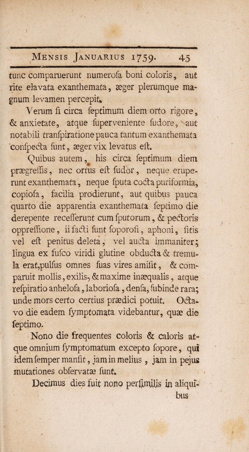 —---- - - Mensis Januarius 1759. 45 tunc comparuerunt numerofa boni coloris * aut rite elavata exanthemata, aeger plerumque ma¬ gnum levamen percepit* Verum fi circa feptimum diem orto rigore , & anxietate, atque fuperveniente fudore, aut notabili tranfpirationepauca tantum exanthemata confpeda funt, aeger vix levatus eft. Quibus autem, his circa feptimum diem praegreffis, nec ortus eft fudor, neque erupe¬ runt exanthemata, neque fputa coda puriformia, copiofa, facilia prodierunt, aut quibus pauca quarto die apparentia exanthemata feptimo die derepente recefferunt cum fputorum, & pedoris oppreflione, ii fadi funt foporoft, aphoni, fitis vel eft penitus deleta, vel auda immaniter; lingua ex fufco viridi glutine obduda & tremu¬ la erat,pulfus omnes fuas vires amilit, & com- paruit mollis, exilis^ & maxime inaequalis, atque refpiratio anhelofa, laboriofa, denfa, fubinde rara; unde mors certo certius praedici potuit. Oda- vo die eadem fymptornata videbantur, quae die feptimo. Nono die frequentes coloris & caloris at¬ que omnium fymptomatum excepto fopore, qui idemfemper manfit, jam in melius , jam in pejus mutationes obfervatae funt* Decimus dies fuit nono perftiruJ.is in aliqui¬ bus